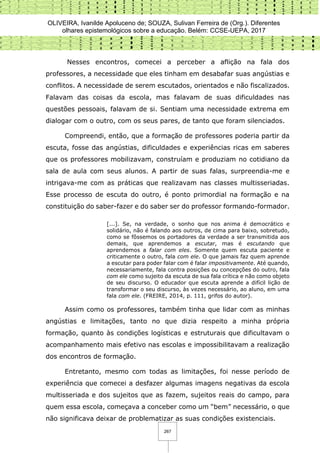 OLIVEIRA, Ivanilde Apoluceno de; SOUZA, Sulivan Ferreira de (Org.). Diferentes
olhares epistemológicos sobre a educação. Belém: CCSE-UEPA, 2017
267
Nesses encontros, comecei a perceber a aflição na fala dos
professores, a necessidade que eles tinham em desabafar suas angústias e
conflitos. A necessidade de serem escutados, orientados e não fiscalizados.
Falavam das coisas da escola, mas falavam de suas dificuldades nas
questões pessoais, falavam de si. Sentiam uma necessidade extrema em
dialogar com o outro, com os seus pares, de tanto que foram silenciados.
Compreendi, então, que a formação de professores poderia partir da
escuta, fosse das angústias, dificuldades e experiências ricas em saberes
que os professores mobilizavam, construíam e produziam no cotidiano da
sala de aula com seus alunos. A partir de suas falas, surpreendia-me e
intrigava-me com as práticas que realizavam nas classes multisseriadas.
Esse processo de escuta do outro, é ponto primordial na formação e na
constituição do saber-fazer e do saber ser do professor formando-formador.
[...]. Se, na verdade, o sonho que nos anima é democrático e
solidário, não é falando aos outros, de cima para baixo, sobretudo,
como se fôssemos os portadores da verdade a ser transmitida aos
demais, que aprendemos a escutar, mas é escutando que
aprendemos a falar com eles. Somente quem escuta paciente e
criticamente o outro, fala com ele. O que jamais faz quem aprende
a escutar para poder falar com é falar impositivamente. Até quando,
necessariamente, fala contra posições ou concepções do outro, fala
com ele como sujeito da escuta de sua fala crítica e não como objeto
de seu discurso. O educador que escuta aprende a difícil lição de
transformar o seu discurso, às vezes necessário, ao aluno, em uma
fala com ele. (FREIRE, 2014, p. 111, grifos do autor).
Assim como os professores, também tinha que lidar com as minhas
angústias e limitações, tanto no que dizia respeito a minha própria
formação, quanto às condições logísticas e estruturais que dificultavam o
acompanhamento mais efetivo nas escolas e impossibilitavam a realização
dos encontros de formação.
Entretanto, mesmo com todas as limitações, foi nesse período de
experiência que comecei a desfazer algumas imagens negativas da escola
multisseriada e dos sujeitos que as fazem, sujeitos reais do campo, para
quem essa escola, começava a conceber como um “bem” necessário, o que
não significava deixar de problematizar as suas condições existenciais.
 