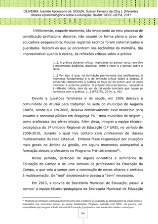 OLIVEIRA, Ivanilde Apoluceno de; SOUZA, Sulivan Ferreira de (Org.). Diferentes
olhares epistemológicos sobre a educação. Belém: CCSE-UEPA, 2017
268
Infelizmente, naquele momento, tão importante ao meu processo de
constituição profissional docente, não assumi de forma plena o papel de
educadora-pesquisadora. Poucos registros escritos foram sistematizados e
guardados. Restam os que se encontram nos recônditos da memória, tão
imprescindível quanto à escrita, às reflexões críticas sobre a prática.
[...]. A prática docente crítica, implicante do pensar certo, envolve
o movimento dinâmico, dialético, entre o fazer e o pensar sobre o
fazer.
[...] Por isso é que, na formação permanente dos professores, o
momento fundamental é o da reflexão crítica sobre a prática. É
pensando criticamente a prática de hoje ou de ontem que se pode
melhorar a próxima prática. O próprio discurso teórico, necessário
à reflexão crítica, tem de ser de tal modo concreto que quase se
confunda com a prática. [...] (FREIRE, 2014, p. 40).
Devido a questões familiares e de saúde, em 2006 deixava a
comunidade de Aturiaí para trabalhar na sede do município de Augusto
Corrêa, sendo que em 2008, deixava definitivamente esse município para
assumir o concurso público em Bragança-PA - meu município de origem-,
como professora das séries iniciais. Além disso, integrei a equipe técnico-
pedagógica da 1ª Unidade Regional de Educação (1ª URE), no período de
2008-2010, durante o qual tive contato com professores de classes
multisseriadas da rede estadual. Embora fosse responsável por situações
mais gerais no âmbito da gestão, em alguns momentos acompanhei a
formação desses professores no Programa Pró-Letramento33.
Nesse período, participei de alguns encontros e seminários de
Educação do Campo e de uma Jornada de professores da Educação do
Campo, o que veio a somar com a construção de novos olhares e sentidos
à multisseriação. De “mal” desnecessário passou à “bem” necessário.
Em 2013, a convite do Secretário Municipal de Educação, passei a
compor a equipe técnico-pedagógica da Secretaria Municipal de Educação
33
Programa de formação continuada de professores para a melhoria da qualidade de aprendizagem da leitura/escrita e
matemática nos anos/séries iniciais do ensino fundamental. Programa realizado pelo MEC, em parceria com
universidades que integram a Rede Nacional de Formação Continuada e com adesão dos estados e municípios.
 