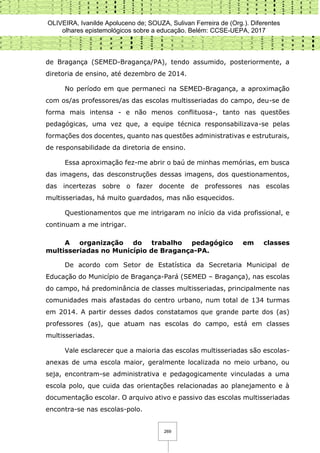 OLIVEIRA, Ivanilde Apoluceno de; SOUZA, Sulivan Ferreira de (Org.). Diferentes
olhares epistemológicos sobre a educação. Belém: CCSE-UEPA, 2017
269
de Bragança (SEMED-Bragança/PA), tendo assumido, posteriormente, a
diretoria de ensino, até dezembro de 2014.
No período em que permaneci na SEMED-Bragança, a aproximação
com os/as professores/as das escolas multisseriadas do campo, deu-se de
forma mais intensa - e não menos conflituosa-, tanto nas questões
pedagógicas, uma vez que, a equipe técnica responsabilizava-se pelas
formações dos docentes, quanto nas questões administrativas e estruturais,
de responsabilidade da diretoria de ensino.
Essa aproximação fez-me abrir o baú de minhas memórias, em busca
das imagens, das desconstruções dessas imagens, dos questionamentos,
das incertezas sobre o fazer docente de professores nas escolas
multisseriadas, há muito guardados, mas não esquecidos.
Questionamentos que me intrigaram no início da vida profissional, e
continuam a me intrigar.
A organização do trabalho pedagógico em classes
multisseriadas no Município de Bragança-PA.
De acordo com Setor de Estatística da Secretaria Municipal de
Educação do Município de Bragança-Pará (SEMED – Bragança), nas escolas
do campo, há predominância de classes multisseriadas, principalmente nas
comunidades mais afastadas do centro urbano, num total de 134 turmas
em 2014. A partir desses dados constatamos que grande parte dos (as)
professores (as), que atuam nas escolas do campo, está em classes
multisseriadas.
Vale esclarecer que a maioria das escolas multisseriadas são escolas-
anexas de uma escola maior, geralmente localizada no meio urbano, ou
seja, encontram-se administrativa e pedagogicamente vinculadas a uma
escola polo, que cuida das orientações relacionadas ao planejamento e à
documentação escolar. O arquivo ativo e passivo das escolas multisseriadas
encontra-se nas escolas-polo.
 