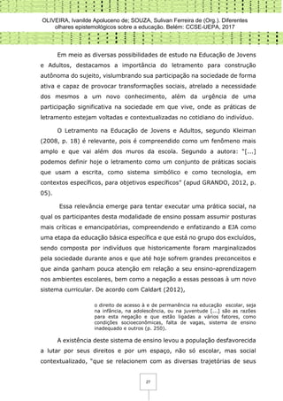 OLIVEIRA, Ivanilde Apoluceno de; SOUZA, Sulivan Ferreira de (Org.). Diferentes
olhares epistemológicos sobre a educação. Belém: CCSE-UEPA, 2017
27
Em meio as diversas possibilidades de estudo na Educação de Jovens
e Adultos, destacamos a importância do letramento para construção
autônoma do sujeito, vislumbrando sua participação na sociedade de forma
ativa e capaz de provocar transformações sociais, atrelado a necessidade
dos mesmos a um novo conhecimento, além da urgência de uma
participação significativa na sociedade em que vive, onde as práticas de
letramento estejam voltadas e contextualizadas no cotidiano do indivíduo.
O Letramento na Educação de Jovens e Adultos, segundo Kleiman
(2008, p. 18) é relevante, pois é compreendido como um fenômeno mais
amplo e que vai além dos muros da escola. Segundo a autora: “[...]
podemos definir hoje o letramento como um conjunto de práticas sociais
que usam a escrita, como sistema simbólico e como tecnologia, em
contextos específicos, para objetivos específicos” (apud GRANDO, 2012, p.
05).
Essa relevância emerge para tentar executar uma prática social, na
qual os participantes desta modalidade de ensino possam assumir posturas
mais críticas e emancipatórias, compreendendo e enfatizando a EJA como
uma etapa da educação básica específica e que está no grupo dos excluídos,
sendo composta por indivíduos que historicamente foram marginalizados
pela sociedade durante anos e que até hoje sofrem grandes preconceitos e
que ainda ganham pouca atenção em relação a seu ensino-aprendizagem
nos ambientes escolares, bem como a negação a essas pessoas à um novo
sistema curricular. De acordo com Caldart (2012),
o direito de acesso à e de permanência na educação escolar, seja
na infância, na adolescência, ou na juventude [...] são as razões
para esta negação e que estão ligadas a vários fatores, como
condições socioeconômicas, falta de vagas, sistema de ensino
inadequado e outros (p. 250).
A existência deste sistema de ensino levou a população desfavorecida
a lutar por seus direitos e por um espaço, não só escolar, mas social
contextualizado, “que se relacionem com as diversas trajetórias de seus
 