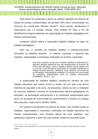 OLIVEIRA, Ivanilde Apoluceno de; SOUZA, Sulivan Ferreira de (Org.). Diferentes
olhares epistemológicos sobre a educação. Belém: CCSE-UEPA, 2017
270
Este tópico foi construído a partir da análise realizada nos Diários de
Classe de escolas multisseriadas, do período 1991-2014, encontrados nos
arquivos da escola-polo Mariano Nunes34. Essa escola, atualmente é
responsável por 13 escolas anexas. Essa análise foi feita a fim de
identificarmos alguns aspectos da organização do trabalho pedagógico em
classes multisseriadas.
Lombardi (2010) utiliza a expressão trabalho didático no lugar de
trabalho pedagógico.
Para ele, o conceito de trabalho didático é indissoluvelmente
articulado ao trabalho docente. O mesmo, expressa o conjunto das
relações, organizações e processos implicados no ensinar e aprender.
Com esse conteúdo, penso que o trabalho didático é explicitado por
algumas relações específicas que são estabelecidas no processo de
ensino-aprendizagem, como a relação professor-aluno, destes com
o currículo e suas disciplinas (expressão do conteúdo trabalhado na
relação docente-discente). Mediando essas relações, encontram-se
as estratégias metodológicas adotadas no processo de transmissão
de conteúdos determinados entre os sujeitos educacionais
(LOMBARDI, 2010, p. 73).
A organização do trabalho didático constitui-se sempre de uma
relação educativa que coloca frente a frente, de um lado uma forma
histórica de educador e de outro, de educando; realiza-se com a mediação
de recursos didáticos, envolve os procedimentos técnico-pedagógicos do
educador, as tecnologias educacionais e os conteúdos programados para
servir ao processo de transmissão de conhecimento e implica um espaço
físico peculiar, onde ocorre (ALVES, 2005).
Os registros encontrados nos diários de classe, não revelam todas as
relações, organizações e processos implicados na relação educativa nas
classes multisseriadas, mas revelam alguns de seus aspectos, que
passamos a discorrer a partir de uma análise, ainda em sua fase inicial.
34
Por questões éticas resguardou-se o nome das escolas e dos professores, optando-se pela utilização de nomes
fictícios.
 