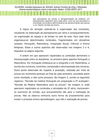 OLIVEIRA, Ivanilde Apoluceno de; SOUZA, Sulivan Ferreira de (Org.). Diferentes
olhares epistemológicos sobre a educação. Belém: CCSE-UEPA, 2017
272
aos educadores do campo a obrigatoriedade de elaborar um
planejamento específico para cada série, uma vez que prevalece a
orientação burocrático-administrativa de pertencimento dos alunos
a um regime seriado de ensino.
A lógica da seriação estende-se à organização dos conteúdos,
resultando na elaboração do planejamento por série e consequentemente,
na organização do espaço e do tempo na sala de aula. Para cada série
organizava-se determinados conteúdos, fragmentados em disciplinas
isoladas: Português, Matemática, Integração Social, Ciências e Ensino
Religioso. Esses e outros aspectos são observados nas imagens 3 e 4,
dispostas na página seguinte.
A ordem em que aparecem registrados os conteúdos demonstra a
hierarquização entre as disciplinas, no primeiro plano aparece Português e
Matemática. Em Português enfatizava-se a ortografia e em Matemática, a
escrita dos numerais, continhas, composição e decomposição dos números.
Outro ponto observado diz respeito à avaliação, realizada por meio de
provas em momentos pontuais ao final de cada semestre, concebida assim
como resultado, e não como processo. Na imagem 3, consta os seguintes
registros: “Revisão da matéria Português em preparação a 2ª avaliação”,
“Revisão da Matéria Matemática para as provas”. Na imagem 4, onde
aparecem registrados os conteúdos e atividades da 2ª série, mencionam-
se exercícios de revisão, que provavelmente são para a realização de
provas. Não se observa nenhuma outra forma de procedimentos para
avaliar o processo ensino-aprendizagem, que não a realização de provas.
 