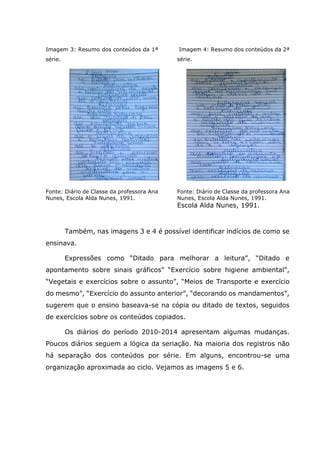 Imagem 3: Resumo dos conteúdos da 1ª
série.
Imagem 4: Resumo dos conteúdos da 2ª
série.
Fonte: Diário de Classe da professora Ana
Nunes, Escola Alda Nunes, 1991.
Fonte: Diário de Classe da professora Ana
Nunes, Escola Alda Nunes, 1991.
Escola Alda Nunes, 1991.
Também, nas imagens 3 e 4 é possível identificar indícios de como se
ensinava.
Expressões como “Ditado para melhorar a leitura”, “Ditado e
apontamento sobre sinais gráficos” “Exercício sobre higiene ambiental”,
“Vegetais e exercícios sobre o assunto”, “Meios de Transporte e exercício
do mesmo”, “Exercício do assunto anterior”, “decorando os mandamentos”,
sugerem que o ensino baseava-se na cópia ou ditado de textos, seguidos
de exercícios sobre os conteúdos copiados.
Os diários do período 2010-2014 apresentam algumas mudanças.
Poucos diários seguem a lógica da seriação. Na maioria dos registros não
há separação dos conteúdos por série. Em alguns, encontrou-se uma
organização aproximada ao ciclo. Vejamos as imagens 5 e 6.
 