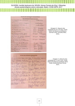 OLIVEIRA, Ivanilde Apoluceno de; SOUZA, Sulivan Ferreira de (Org.). Diferentes
olhares epistemológicos sobre a educação. Belém: CCSE-UEPA, 2017
274
IImagem 5: Resumo dos
conteúdos da 3ª e 4ª série. Fonte:
Diário de Classe da professora,
Carmem Silva, Carvalho Melo,
2010.
Imagem: 6: Resumo dos
conteúdos do 1º ao 5º ano. Fonte:
Diário de Classe do professor Dário
Costa, Escola Damiana Farias,
2014.
 