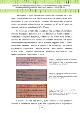 OLIVEIRA, Ivanilde Apoluceno de; SOUZA, Sulivan Ferreira de (Org.). Diferentes
olhares epistemológicos sobre a educação. Belém: CCSE-UEPA, 2017
275
Na imagem 5, estão registrados o resumo dos conteúdos da 3ª e 4ª
série. É possível perceber que não há separação dos conteúdos por série.
Na imagem 6, observamos que os conteúdos são organizados em ciclos,
assim, na primeira coluna tem-se os conteúdos do 1º ao 3º ano e na
segunda coluna, os conteúdos do 4º e 5º ano.
As mudanças também são perceptíveis nas questões relacionadas à
inserção de aspectos da história e da vida dos alunos e da comunidade nos
conteúdos de algumas disciplinas, embora que de forma muito tímida, o
que não foi identificado nos diários das décadas anteriores. Em alguns
diários encontramos referências a esses aspectos. Registros como “A família
envolvendo desenho, pintura e pesquisa da quantidade de famílias
existentes na comunidade”, “História de Vida”, “Minha família”, “Desenho
da sua família”, “Mapa da Comunidade” evidenciam esse aspecto, como
podemos observar nas imagens 7, 8 e 9.
A história de vida dos alunos, suas vivências e seus processos
culturais e identitários, sem os quais não se podem pensar os processos
 