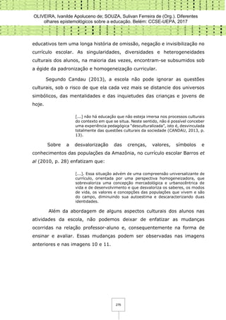 OLIVEIRA, Ivanilde Apoluceno de; SOUZA, Sulivan Ferreira de (Org.). Diferentes
olhares epistemológicos sobre a educação. Belém: CCSE-UEPA, 2017
276
educativos tem uma longa história de omissão, negação e invisibilização no
currículo escolar. As singularidades, diversidades e heterogeneidades
culturais dos alunos, na maioria das vezes, encontram-se subsumidos sob
a égide da padronização e homogeneização curricular.
Segundo Candau (2013), a escola não pode ignorar as questões
culturais, sob o risco de que ela cada vez mais se distancie dos universos
simbólicos, das mentalidades e das inquietudes das crianças e jovens de
hoje.
[...] não há educação que não esteja imersa nos processos culturais
do contexto em que se situa. Neste sentido, não é possível conceber
uma experiência pedagógica “desculturalizada”, isto é, desvinculada
totalmente das questões culturais da sociedade (CANDAU, 2013, p.
13).
Sobre a desvalorização das crenças, valores, símbolos e
conhecimentos das populações da Amazônia, no currículo escolar Barros et
al (2010, p. 28) enfatizam que:
[...]. Essa situação advém de uma compreensão universalizante de
currículo, orientada por uma perspectiva homogeneizadora, que
sobrevaloriza uma concepção mercadológica e urbanocêntrica de
vida e de desenvolvimento e que desvaloriza os saberes, os modos
de vida, os valores e concepções das populações que vivem e são
do campo, diminuindo sua autoestima e descaracterizando duas
identidades.
Além da abordagem de alguns aspectos culturais dos alunos nas
atividades da escola, não podemos deixar de enfatizar as mudanças
ocorridas na relação professor-aluno e, consequentemente na forma de
ensinar e avaliar. Essas mudanças podem ser observadas nas imagens
anteriores e nas imagens 10 e 11.
 