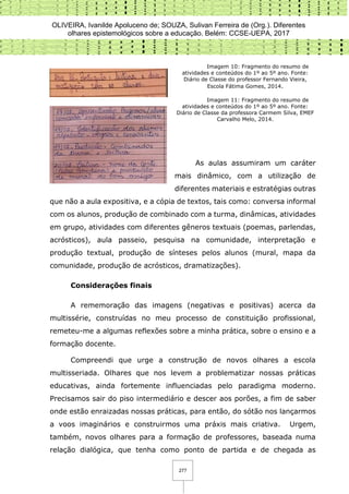 OLIVEIRA, Ivanilde Apoluceno de; SOUZA, Sulivan Ferreira de (Org.). Diferentes
olhares epistemológicos sobre a educação. Belém: CCSE-UEPA, 2017
277
Imagem 10: Fragmento do resumo de
atividades e conteúdos do 1º ao 5º ano. Fonte:
Diário de Classe do professor Fernando Vieira,
Escola Fátima Gomes, 2014.
Imagem 11: Fragmento do resumo de
atividades e conteúdos do 1º ao 5º ano. Fonte:
Diário de Classe da professora Carmem Silva, EMEF
Carvalho Melo, 2014.
As aulas assumiram um caráter
mais dinâmico, com a utilização de
diferentes materiais e estratégias outras
que não a aula expositiva, e a cópia de textos, tais como: conversa informal
com os alunos, produção de combinado com a turma, dinâmicas, atividades
em grupo, atividades com diferentes gêneros textuais (poemas, parlendas,
acrósticos), aula passeio, pesquisa na comunidade, interpretação e
produção textual, produção de sínteses pelos alunos (mural, mapa da
comunidade, produção de acrósticos, dramatizações).
Considerações finais
A rememoração das imagens (negativas e positivas) acerca da
multissérie, construídas no meu processo de constituição profissional,
remeteu-me a algumas reflexões sobre a minha prática, sobre o ensino e a
formação docente.
Compreendi que urge a construção de novos olhares a escola
multisseriada. Olhares que nos levem a problematizar nossas práticas
educativas, ainda fortemente influenciadas pelo paradigma moderno.
Precisamos sair do piso intermediário e descer aos porões, a fim de saber
onde estão enraizadas nossas práticas, para então, do sótão nos lançarmos
a voos imaginários e construirmos uma práxis mais criativa. Urgem,
também, novos olhares para a formação de professores, baseada numa
relação dialógica, que tenha como ponto de partida e de chegada as
 