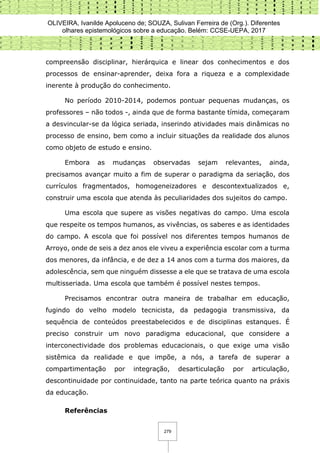 OLIVEIRA, Ivanilde Apoluceno de; SOUZA, Sulivan Ferreira de (Org.). Diferentes
olhares epistemológicos sobre a educação. Belém: CCSE-UEPA, 2017
279
compreensão disciplinar, hierárquica e linear dos conhecimentos e dos
processos de ensinar-aprender, deixa fora a riqueza e a complexidade
inerente à produção do conhecimento.
No período 2010-2014, podemos pontuar pequenas mudanças, os
professores – não todos -, ainda que de forma bastante tímida, começaram
a desvincular-se da lógica seriada, inserindo atividades mais dinâmicas no
processo de ensino, bem como a incluir situações da realidade dos alunos
como objeto de estudo e ensino.
Embora as mudanças observadas sejam relevantes, ainda,
precisamos avançar muito a fim de superar o paradigma da seriação, dos
currículos fragmentados, homogeneizadores e descontextualizados e,
construir uma escola que atenda às peculiaridades dos sujeitos do campo.
Uma escola que supere as visões negativas do campo. Uma escola
que respeite os tempos humanos, as vivências, os saberes e as identidades
do campo. A escola que foi possível nos diferentes tempos humanos de
Arroyo, onde de seis a dez anos ele viveu a experiência escolar com a turma
dos menores, da infância, e de dez a 14 anos com a turma dos maiores, da
adolescência, sem que ninguém dissesse a ele que se tratava de uma escola
multisseriada. Uma escola que também é possível nestes tempos.
Precisamos encontrar outra maneira de trabalhar em educação,
fugindo do velho modelo tecnicista, da pedagogia transmissiva, da
sequência de conteúdos preestabelecidos e de disciplinas estanques. É
preciso construir um novo paradigma educacional, que considere a
interconectividade dos problemas educacionais, o que exige uma visão
sistêmica da realidade e que impõe, a nós, a tarefa de superar a
compartimentação por integração, desarticulação por articulação,
descontinuidade por continuidade, tanto na parte teórica quanto na práxis
da educação.
Referências
 