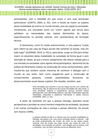 OLIVEIRA, Ivanilde Apoluceno de; SOUZA, Sulivan Ferreira de (Org.). Diferentes
olhares epistemológicos sobre a educação. Belém: CCSE-UEPA, 2017
28
participantes, com a realidade em que vivem e com suas demandas
particulares” (CURTO, 2009, p. 02). Com o intuito de inserir os sujeitos
desta modalidade de ensino no mundo letrado, pois seu papel na sociedade,
inicialmente, era concebido como um “mero” agente que servia para
satisfazer as necessidades das classes dominantes da época,
especificamente no período colonial, com características de formação
técnica.
O letramento, como foi citado anteriormente, é uma palavra “criada
para referir-se aos usos da língua escrita não somente na escola, mas em
todo lugar” (KLEIMAN, 2010, p. 05) e, para tanto, surge na EJA para tentar
inserir os discentes desta modalidade na sociedade de forma igual e sem
distinção de classe, já que o ensino antigamente não estava voltado para a
sua entrada na sociedade como agente ativo/participativo. Aproximá-los da
prática de letramento implica na construção de novos conhecimentos, além
mostrá-los que existem outras maneiras de conhecer e dialogar com o
mundo ao seu redor, bem como resgatá-los para a construção de
conhecimentos pessoais, criando possibilidades favoráveis ao
desenvolvimento social desses sujeitos. Ela ressalta, também, que:
Uma atividade que envolve o uso da língua escrita (um evento de
letramento) não se diferencia de outras atividades da vida social: é
uma atividade coletiva e cooperativa, porque envolve vários
participantes, com diferentes saberes, que são mobilizados segundo
interesses, intenções e objetivos individuais e metas comuns
(KLEIMAN, 2007, p. 02).
A partir do momento em que a pessoa interage, descobre novas
perspectivas e percebe-se como membro integrante da sociedade, ela passa
a ter outras concepções de vida e começa a pensar diferente. De acordo
com Soares (1999),
a pessoa letrada já não é a mesma que era quando analfabeta ou
iletrada, ela passa a ter uma outra condição social e cultural – não
se trata propriamente de mudar de nível ou de classe social,
cultural, mas de mudar seu lugar social, seu modo de viver na
sociedade, sua inserção na cultura – sua relação com os outros, com
o contexto, com os bens culturais torna-se diferente (s/n).
 