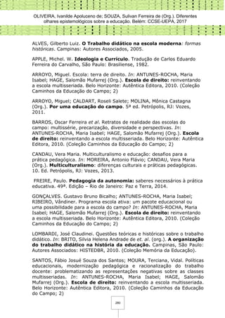 OLIVEIRA, Ivanilde Apoluceno de; SOUZA, Sulivan Ferreira de (Org.). Diferentes
olhares epistemológicos sobre a educação. Belém: CCSE-UEPA, 2017
280
ALVES, Gilberto Luiz. O Trabalho didático na escola moderna: formas
históricas. Campinas: Autores Associados, 2005.
APPLE, Michel. W. Ideologia e Currículo. Tradução de Carlos Eduardo
Ferreira do Carvalho, São Paulo: Brasiliense, 1982.
ARROYO, Miguel. Escola: terra de direito. In: ANTUNES-ROCHA, Maria
Isabel; HAGE, Salomão Mufarrej (Org.). Escola de direito: reinventando
a escola multisseriada. Belo Horizonte: Autêntica Editora, 2010. (Coleção
Caminhos da Educação do Campo; 2)
ARROYO, Miguel; CALDART, Roseli Salete; MOLINA, Mônica Castagna
(Org.). Por uma educação do campo. 5ª ed. Petrópolis, RJ: Vozes,
2011.
BARROS, Oscar Ferreira et al. Retratos de realidade das escolas do
campo: multissérie, precarização, diversidade e perspectivas. In:
ANTUNES-ROCHA, Maria Isabel; HAGE, Salomão Mufarrej (Org.). Escola
de direito: reinventando a escola multisseriada. Belo Horizonte: Autêntica
Editora, 2010. (Coleção Caminhos da Educação do Campo; 2)
CANDAU, Vera Maria. Multiculturalismo e educação: desafios para a
prática pedagógica. In: MOREIRA, Antonio Flávio; CANDAU, Vera Maria
(Org.). Multiculturalismo: diferenças culturais e práticas pedagógicas.
10. Ed. Petrópolis, RJ: Vozes, 2013.
FREIRE, Paulo. Pedagogia da autonomia: saberes necessários à prática
educativa. 49ª. Edição – Rio de Janeiro: Paz e Terra, 2014.
GONÇALVES. Gustavo Bruno Bicalho; ANTUNES-ROCHA, Maria Isabel;
RIBEIRO, Vândiner. Programa escola ativa: um pacote educacional ou
uma possibilidade para a escola do campo? In: ANTUNES-ROCHA, Maria
Isabel; HAGE, Salomão Mufarrej (Org.). Escola de direito: reinventando
a escola multisseriada. Belo Horizonte: Autêntica Editora, 2010. (Coleção
Caminhos da Educação do Campo; 2)
LOMBARDI, José Claudinei. Questões teóricas e históricas sobre o trabalho
didático. In: BRITO, Silvia Helena Andrade de et. al. (org.). A organização
do trabalho didático na história da educação. Campinas, São Paulo:
Autores Associados: HISTEDBR, 2010. (Coleção Memória da Educação).
SANTOS, Fábio Josué Souza dos Santos; MOURA, Terciana, Vidal. Políticas
educacionais, modernização pedagógica e racionalização do trabalho
docente: problematizando as representações negativas sobre as classes
multisseriadas. In: ANTUNES-ROCHA, Maria Isabel; HAGE, Salomão
Mufarrej (Org.). Escola de direito: reinventando a escola multisseriada.
Belo Horizonte: Autêntica Editora, 2010. (Coleção Caminhos da Educação
do Campo; 2)
 