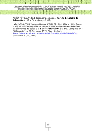 OLIVEIRA, Ivanilde Apoluceno de; SOUZA, Sulivan Ferreira de (Org.). Diferentes
olhares epistemológicos sobre a educação. Belém: CCSE-UEPA, 2017
281
VEIGA-NETO, Alfredo. É Preciso ir aos porões. Revista Brasileira de
Educação, v. 17 n. 50 maio-ago. 2012.
XIMENES-ROCHA, Solange Helena; COLARES, Maria Lília Imbiriba Sousa.
A Organização do espaço e do tempo escolar em classes multisseriadas:
na contramão da legislação. Revista HISTEDBR On-line, Campinas, nº
50 (especial), p. 90-98, maio, 2013. Disponível em:
https://www.fe.unicamp.br/revistas/ged/histedbr/article/view/5476.
Acesso em 02 jul. 2015.
 