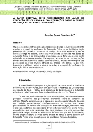 OLIVEIRA, Ivanilde Apoluceno de; SOUZA, Sulivan Ferreira de (Org.). Diferentes
olhares epistemológicos sobre a educação. Belém: CCSE-UEPA, 2017
282
A DANÇA CRIATIVA COMO POSSIBILIDADE NAS AULAS DE
EDUCAÇÃO FÍSICA ESCOLAR: CONSIDERAÇÕES SOBRE O ENSINO
DA DANÇA NO PROCESSO DE INCLUSÃO
Jennifer Souza Nascimento35
Resumo
O presente artigo retrata diálogo a respeito da Dança Inclusiva no ambiente
escolar e o papel do professor de Educação Física como facilitador deste
processo. No primeiro momento do artigo discute-se algumas questões
sobre a dança na escola, como esta vem sendo trabalhada nas aulas de
educação física e as dificuldades encontradas pela falta da prática desta
atividade no ambiente escolar; Em seguida, abordamos as representações
sociais existentes sobre a pessoa com deficiência, a questão do corpo e das
percepções eu-outro-mundo através da prática em dança; E por fim,
trazemos o diálogo entre a dança inclusiva e o papel do professor de
Educação Física neste contexto.
Palavras-chave: Dança Inclusiva; Corpo; Educação.
Introdução
A intenção desta pesquisa surgiu a partir de meus estudos realizados
no Programa de Pós-Graduação em Educação – Mestrado da Universidade
do Estado do Pará – UEPA, pela disciplina de Epistemologia e Educação
ministrada pela Professora Doutora Ivanilde Apoluceno de Oliveira.
Os estudos realizados no decorrer da disciplina, abordando diversos
períodos referentes aos paradigmas existentes sobre os conceitos de
ciência, filosofia epistemologia e educação, desde a racionalidade Clássica
ao período pós-moderno, confrontaram-me a pensar em novas
possibilidades de discussão e produção na área da Educação, tendo em vista
o diálogo acadêmico que considere diversos tipos de saberes. Desta forma,
entendendo que esta pesquisa não está pautada em uma perspectiva
positivista, trago, aliada ao referencial teórico em que me fundamento,
minha própria história de vida como artista da dança e como docente em
Educação Física onde trabalho com as atividades físicas adaptadas.
35
Mestra do Programa de Pós-Graduação em Educação da Universidade do Estado do Pará-UEPA
 