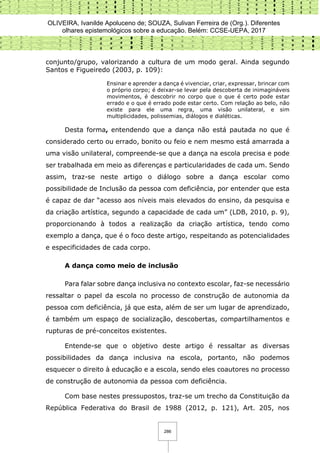 OLIVEIRA, Ivanilde Apoluceno de; SOUZA, Sulivan Ferreira de (Org.). Diferentes
olhares epistemológicos sobre a educação. Belém: CCSE-UEPA, 2017
286
conjunto/grupo, valorizando a cultura de um modo geral. Ainda segundo
Santos e Figueiredo (2003, p. 109):
Ensinar e aprender a dança é vivenciar, criar, expressar, brincar com
o próprio corpo; é deixar-se levar pela descoberta de inimagináveis
movimentos, é descobrir no corpo que o que é certo pode estar
errado e o que é errado pode estar certo. Com relação ao belo, não
existe para ele uma regra, uma visão unilateral, e sim
multiplicidades, polissemias, diálogos e dialéticas.
Desta forma, entendendo que a dança não está pautada no que é
considerado certo ou errado, bonito ou feio e nem mesmo está amarrada a
uma visão unilateral, compreende-se que a dança na escola precisa e pode
ser trabalhada em meio as diferenças e particularidades de cada um. Sendo
assim, traz-se neste artigo o diálogo sobre a dança escolar como
possibilidade de Inclusão da pessoa com deficiência, por entender que esta
é capaz de dar “acesso aos níveis mais elevados do ensino, da pesquisa e
da criação artística, segundo a capacidade de cada um” (LDB, 2010, p. 9),
proporcionando à todos a realização da criação artística, tendo como
exemplo a dança, que é o foco deste artigo, respeitando as potencialidades
e especificidades de cada corpo.
A dança como meio de inclusão
Para falar sobre dança inclusiva no contexto escolar, faz-se necessário
ressaltar o papel da escola no processo de construção de autonomia da
pessoa com deficiência, já que esta, além de ser um lugar de aprendizado,
é também um espaço de socialização, descobertas, compartilhamentos e
rupturas de pré-conceitos existentes.
Entende-se que o objetivo deste artigo é ressaltar as diversas
possibilidades da dança inclusiva na escola, portanto, não podemos
esquecer o direito à educação e a escola, sendo eles coautores no processo
de construção de autonomia da pessoa com deficiência.
Com base nestes pressupostos, traz-se um trecho da Constituição da
República Federativa do Brasil de 1988 (2012, p. 121), Art. 205, nos
 