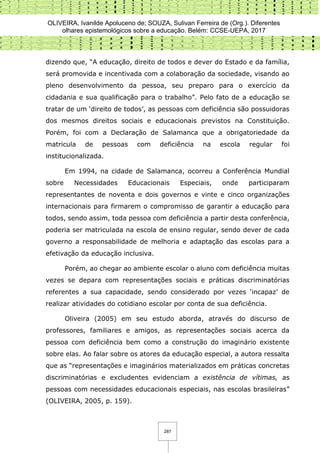 OLIVEIRA, Ivanilde Apoluceno de; SOUZA, Sulivan Ferreira de (Org.). Diferentes
olhares epistemológicos sobre a educação. Belém: CCSE-UEPA, 2017
287
dizendo que, “A educação, direito de todos e dever do Estado e da família,
será promovida e incentivada com a colaboração da sociedade, visando ao
pleno desenvolvimento da pessoa, seu preparo para o exercício da
cidadania e sua qualificação para o trabalho”. Pelo fato de a educação se
tratar de um ‘direito de todos’, as pessoas com deficiência são possuidoras
dos mesmos direitos sociais e educacionais previstos na Constituição.
Porém, foi com a Declaração de Salamanca que a obrigatoriedade da
matricula de pessoas com deficiência na escola regular foi
institucionalizada.
Em 1994, na cidade de Salamanca, ocorreu a Conferência Mundial
sobre Necessidades Educacionais Especiais, onde participaram
representantes de noventa e dois governos e vinte e cinco organizações
internacionais para firmarem o compromisso de garantir a educação para
todos, sendo assim, toda pessoa com deficiência a partir desta conferência,
poderia ser matriculada na escola de ensino regular, sendo dever de cada
governo a responsabilidade de melhoria e adaptação das escolas para a
efetivação da educação inclusiva.
Porém, ao chegar ao ambiente escolar o aluno com deficiência muitas
vezes se depara com representações sociais e práticas discriminatórias
referentes a sua capacidade, sendo considerado por vezes ‘incapaz’ de
realizar atividades do cotidiano escolar por conta de sua deficiência.
Oliveira (2005) em seu estudo aborda, através do discurso de
professores, familiares e amigos, as representações sociais acerca da
pessoa com deficiência bem como a construção do imaginário existente
sobre elas. Ao falar sobre os atores da educação especial, a autora ressalta
que as “representações e imaginários materializados em práticas concretas
discriminatórias e excludentes evidenciam a existência de vítimas, as
pessoas com necessidades educacionais especiais, nas escolas brasileiras”
(OLIVEIRA, 2005, p. 159).
 