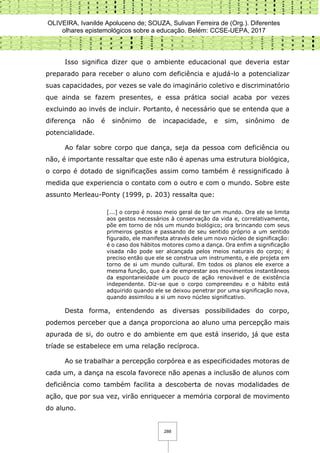 OLIVEIRA, Ivanilde Apoluceno de; SOUZA, Sulivan Ferreira de (Org.). Diferentes
olhares epistemológicos sobre a educação. Belém: CCSE-UEPA, 2017
288
Isso significa dizer que o ambiente educacional que deveria estar
preparado para receber o aluno com deficiência e ajudá-lo a potencializar
suas capacidades, por vezes se vale do imaginário coletivo e discriminatório
que ainda se fazem presentes, e essa prática social acaba por vezes
excluindo ao invés de incluir. Portanto, é necessário que se entenda que a
diferença não é sinônimo de incapacidade, e sim, sinônimo de
potencialidade.
Ao falar sobre corpo que dança, seja da pessoa com deficiência ou
não, é importante ressaltar que este não é apenas uma estrutura biológica,
o corpo é dotado de significações assim como também é ressignificado à
medida que experiencia o contato com o outro e com o mundo. Sobre este
assunto Merleau-Ponty (1999, p. 203) ressalta que:
[...] o corpo é nosso meio geral de ter um mundo. Ora ele se limita
aos gestos necessários à conservação da vida e, correlativamente,
põe em torno de nós um mundo biológico; ora brincando com seus
primeiros gestos e passando de seu sentido próprio a um sentido
figurado, ele manifesta através dele um novo núcleo de significação:
é o caso dos hábitos motores como a dança. Ora enfim a significação
visada não pode ser alcançada pelos meios naturais do corpo; é
preciso então que ele se construa um instrumento, e ele projeta em
torno de si um mundo cultural. Em todos os planos ele exerce a
mesma função, que é a de emprestar aos movimentos instantâneos
da espontaneidade um pouco de ação renovável e de existência
independente. Diz-se que o corpo compreendeu e o hábito está
adquirido quando ele se deixou penetrar por uma significação nova,
quando assimilou a si um novo núcleo significativo.
Desta forma, entendendo as diversas possibilidades do corpo,
podemos perceber que a dança proporciona ao aluno uma percepção mais
apurada de si, do outro e do ambiente em que está inserido, já que esta
tríade se estabelece em uma relação recíproca.
Ao se trabalhar a percepção corpórea e as especificidades motoras de
cada um, a dança na escola favorece não apenas a inclusão de alunos com
deficiência como também facilita a descoberta de novas modalidades de
ação, que por sua vez, virão enriquecer a memória corporal de movimento
do aluno.
 