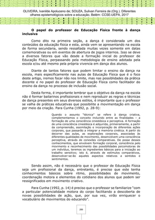 OLIVEIRA, Ivanilde Apoluceno de; SOUZA, Sulivan Ferreira de (Org.). Diferentes
olhares epistemológicos sobre a educação. Belém: CCSE-UEPA, 2017
289
O papel do professor de Educação Física frente à dança
inclusiva
Como dito na primeira seção, a dança é considerada um dos
conteúdos da educação física e esta, ainda vem se apresentando na escola
de forma secundaria, sendo ressaltada muitas vezes somente em datas
comemorativas ou em eventos de abertura de jogos internos. Isso se deve
a diversos fatores que vão desde a formação inicial do professor de
Educação Física, perpassando pela metodologia de ensino adotada pela
escola e/ou até mesmo pela própria vivencia em dança dos alunos.
Diante de tantos fatores que podem limitar o ensino da dança na
escola, mais especificamente nas aulas de Educação Física que é o foco
deste artigo, iremos focar não nos limite, mas nas possiblidades da prática
docente e no papel do professor de Educação Física como facilitador do
ensino da dança no processo de inclusão social.
Desta forma, é importante lembrar que o objetivo da dança na escola
não é formar bailarinos profissionais e nem reproduzir as regras e técnicas
de dança presentes em seus diversos estilos, é importante que o professor
se valha de práticas educativas que possibilite a movimentação em dança
por meio da criação. Para Cunha (1992, p. 28-9):
Quando o assunto “técnica” se refere à dança criativa,
complementamos o conceito incluindo entre as finalidades – a
formação de uma consciência cinestésica e perceptiva. A formação
de uma consciência cinestésica é adquirida, primeiramente, a partir
da compreensão, assimilação e incorporação de diferentes ações
corporais, que passarão a integrar a memória cinética. A partir do
decorrer das aulas, as explorações corporais, associadas às
diferentes qualidades de movimento, desenvolvem uma consciência
perceptiva, através de conexões comparativas. De posse desses
conhecimentos, que envolvem formação corporal, consciência pelo
movimento e reconhecimento das possibilidades psicomotoras de
um indivíduo, teremos os ingredientes básicos para a iniciação ao
trabalho sensitivo; isto é, através de estímulos comparativos,
desenvolver-se-ão aqueles aspectos relativos a sentidos e
sentimentos.
Sendo assim, não é necessário que o professor de Educação Física
seja um profissional da dança, entretanto, é preciso que este tenha
conhecimentos básicos sobre ritmo, possibilidades de movimento,
coordenação motora e elementos do cotidiano dos alunos que podem ser
ressignificados em movimento criativo.
Para Cunha (1992, p. 14) é preciso que o professor se familiarize “com
a particular potencialidade motora do corpo facilitando a descoberta de
novas possibilidades de ação, que, por sua vez, virão enriquecer o
vocabulário de movimentos do educando”.
 