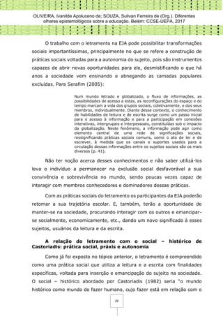 OLIVEIRA, Ivanilde Apoluceno de; SOUZA, Sulivan Ferreira de (Org.). Diferentes
olhares epistemológicos sobre a educação. Belém: CCSE-UEPA, 2017
29
O trabalho com o letramento na EJA pode possibilitar transformações
sociais importantíssimas, principalmente no que se refere a construção de
práticas sociais voltadas para a autonomia do sujeito, pois são instrumentos
capazes de abrir novas oportunidades para ele, desmistificando o que há
anos a sociedade vem ensinando e abnegando as camadas populares
excluídas. Para Serafim (2005):
Num mundo letrado e globalizado, o fluxo de informações, as
possibilidades de acesso a estas, as reconfigurações do espaço e do
tempo marcam a vida dos grupos sociais, coletivamente, e dos seus
membros, individualmente. Diante desse contexto, o conhecimento
de habilidades de leitura e de escrita surge como um passo inicial
para o acesso à informação e para a participação em conexões
interativas, intergrupais e interpessoais, constituídas sob o impacto
da globalização. Neste fenômeno, a informação pode agir como
elemento central de uma rede de significações sociais,
ressignificando práticas sociais comuns, como o ato de ler e de
escrever, à medida que os canais e suportes usados para a
circulação dessas informações entre os sujeitos sociais são os mais
diversos (p. 41).
Não ter noção acerca desses conhecimentos e não saber utilizá-los
leva o indivíduo a permanecer na exclusão social desfavorável a sua
convivência e sobrevivência no mundo, sendo poucas vezes capaz de
interagir com membros conhecedores e dominadores dessas práticas.
Com as práticas sociais do letramento os participantes da EJA poderão
retomar a sua trajetória escolar. E, também, terão a oportunidade de
manter-se na sociedade, procurando interagir com os outros e emancipar-
se socialmente, economicamente, etc., dando um novo significado à esses
sujeitos, usuários da leitura e da escrita.
A relação do letramento com o social – histórico de
Castoriadis: prática social, práxis e autonomia
Como já foi exposto no tópico anterior, o letramento é compreendido
como uma prática social que utiliza a leitura e a escrita com finalidades
específicas, voltada para inserção e emancipação do sujeito na sociedade.
O social – histórico abordado por Castoriadis (1982) seria “o mundo
histórico como mundo do fazer humano, cujo fazer está em relação com o
 