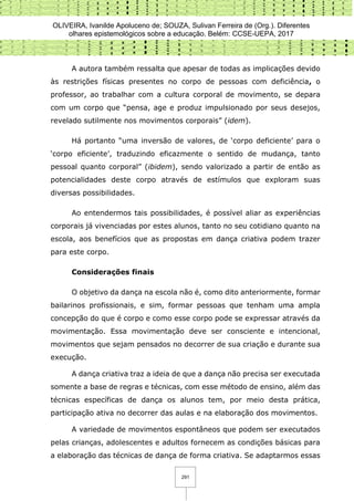 OLIVEIRA, Ivanilde Apoluceno de; SOUZA, Sulivan Ferreira de (Org.). Diferentes
olhares epistemológicos sobre a educação. Belém: CCSE-UEPA, 2017
291
A autora também ressalta que apesar de todas as implicações devido
às restrições físicas presentes no corpo de pessoas com deficiência, o
professor, ao trabalhar com a cultura corporal de movimento, se depara
com um corpo que “pensa, age e produz impulsionado por seus desejos,
revelado sutilmente nos movimentos corporais” (idem).
Há portanto “uma inversão de valores, de ‘corpo deficiente’ para o
‘corpo eficiente’, traduzindo eficazmente o sentido de mudança, tanto
pessoal quanto corporal” (ibidem), sendo valorizado a partir de então as
potencialidades deste corpo através de estímulos que exploram suas
diversas possibilidades.
Ao entendermos tais possibilidades, é possível aliar as experiências
corporais já vivenciadas por estes alunos, tanto no seu cotidiano quanto na
escola, aos benefícios que as propostas em dança criativa podem trazer
para este corpo.
Considerações finais
O objetivo da dança na escola não é, como dito anteriormente, formar
bailarinos profissionais, e sim, formar pessoas que tenham uma ampla
concepção do que é corpo e como esse corpo pode se expressar através da
movimentação. Essa movimentação deve ser consciente e intencional,
movimentos que sejam pensados no decorrer de sua criação e durante sua
execução.
A dança criativa traz a ideia de que a dança não precisa ser executada
somente a base de regras e técnicas, com esse método de ensino, além das
técnicas específicas de dança os alunos tem, por meio desta prática,
participação ativa no decorrer das aulas e na elaboração dos movimentos.
A variedade de movimentos espontâneos que podem ser executados
pelas crianças, adolescentes e adultos fornecem as condições básicas para
a elaboração das técnicas de dança de forma criativa. Se adaptarmos essas
 