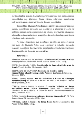 OLIVEIRA, Ivanilde Apoluceno de; SOUZA, Sulivan Ferreira de (Org.). Diferentes
olhares epistemológicos sobre a educação. Belém: CCSE-UEPA, 2017
292
movimentações, através de um planejamento coerente com os interesses e
necessidades das diferentes faixas etárias, estaremos contribuindo
efetivamente para o desenvolvimento de suas capacidades.
Cabe então à Educação Física Escolar o objetivo de assegurar aos seus
alunos, experiências corporais que considerem a diferença presente no
ambiente escolar como potencialidade de criação, promovendo não apenas
a inclusão social, mas também as partilhas de conhecimentos presentes na
relação eu-outro-ambiente.
Por isso, é importante que o professor se utilize do conteúdo dança
nas aulas de Educação Física, para promover a inclusão, percepção
corporal, consciência do movimento, socialização entre alunos através dos
diversos estilos de dança de forma criativa.
Referências
BARBOSA, Claudio Luiz de Alvarenga. Educação Física e Didática: Um
diálogo possível e necessário. Rio de Janeiro: Vozes, 2010. 182 p.
BRASIL. Constituição (1988). Constituição da República Federativa do
Brasil. 35. ed. Brasília, DF, Senado, 2012.
DECLARAÇÃO DE SALAMANCA. Conferência mundial sobre
necessidades educativas especiais: Acesso e Qualidade. Salamanca,
Espanha, 1994.
BRASIL. Senado Federal. Lei de Diretrizes e Bases da Educação
Nacional (LDB): nº 9394 de 20 de dez. de 1996. 5. ed. Brasília: Câmara
dos Deputados, 2010.
CORREIA, Fátima Daltro de Castro. O sentido poético da dança
espontânea entre corpos diferentes. 2005. 113 f. Dissertação
(Mestrado em Artes Cênicas) – Escola de Teatro, Universidade Federal da
Bahia, Salvador. 2005.
CUNHA, Morgada. Dance aprendendo, Aprenda dançando. 2ª Ed. Porto
Alegre: Sagra-DC Luzzatto, 1992. 96 p.
MARQUES, Isabel A. Ensino de dança hoje: Textos e contextos. São
Paulo: Cortez, 1999. 126 p.
 