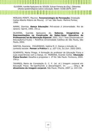 OLIVEIRA, Ivanilde Apoluceno de; SOUZA, Sulivan Ferreira de (Org.). Diferentes
olhares epistemológicos sobre a educação. Belém: CCSE-UEPA, 2017
293
MERLEAU-PONTY, Maurice. Fenomenologia da Percepção; [tradução
Carlos Alberto Ribeiro de Moura]. 2.ª ed. São Paulo: Martins Fontes,
1999.
NANNI, Dionísia. Dança Educação: Pré-escola à Universidade. Rio de
Janeiro: Sprint, 1995. 191 p.
OLIVEIRA, Ivanilde Apoluceno de. Saberes, Imaginários e
Representações na Construção do Saber-fazer Educativo de
Professores/as da Educação Especial. 2002. 331 f. Tese (Doutorado em
Educação/Currículo) – Pontifícia Universidade Católica de São Paulo, São
Paulo. 2002.
SANTOS, Rosirene. FIGUEIREDO, Valéria M. C. Dança e inclusão no
contexto escolar. Pensar a Prática 6: p. 107-116, Jul./Jun. 2002-2003.
SCARPATO, Marta Thiago. A formação do professor de Educação Física e
suas experiências com a Dança. In: MOREIRA, Evando Carlos. Educação
Física Escolar: Desafios e propostas 1. 2ª Ed. São Paulo: Fontoura, 2009.
256 p.
TAVARES, Maria da Consolação G. C. F. (et. al.) Imagem corporal em
Educação Física: Re-significando a desvantagem. In: ____. (Org.). O
dinamismo da imagem corporal. São Paulo: Phorte, 2007. p. 143-155.
 