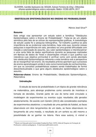 OLIVEIRA, Ivanilde Apoluceno de; SOUZA, Sulivan Ferreira de (Org.). Diferentes
olhares epistemológicos sobre a educação. Belém: CCSE-UEPA, 2017
294
OBSTÁCULOS EPSTEMOLÓGICOS NO ENSINO DE PROBABILIDADE
Márcio José Silva36
Resumo
Este artigo visa apresentar um estudo sobre a temática “Obstáculos
Epistemológico sobre o Ensino de Probabilidade”. Trata-se de um objeto
semiótico pelo fato de se utilizar de representações gráficas. A metodologia
de estudo usada foi a pesquisa bibliográfica. Tal trabalho justifica-se pela
importância de se evidenciar esta temática, haja visto que, durante nossas
pesquisas e experiências em sala, percebeu-se uma grande dificuldade com
relação a valorização do assunto, seu valor epistemológico e interdisciplinar
e uma certa falta de dados significativos durante as pesquisas realizadas
em Bancos de dados de Teses e dissertações virtuais o que justifica sua
relevância cujo objetivo primordial é verificar como vem sendo abordado
tais obstáculos Epistemológicos referente a esta temática sob a perspectiva
de se ressignificar tal ensino. Os resultados prévios apontam que o processo
de ensino-aprendizagem ainda é visto como transmissão de conhecimentos,
em que os conceitos probabilísticos acabam sendo trabalhados de forma
descontextualizada o que gera alguns obstáculos epistemológico sobre o
assunto.
Palavras-chave: Ensino de Probabilidade; Obstáculos Epistemológicos.
Matemática
Introdução
O estudo da teoria de probabilidade é um tópico de grande relevância
na matemática, pois abrange problemas como conceito de incerteza e
tomada de decisões. Grande parte de uso do tema está vinculado a
modelagem de experimentos ou eventos cujos resultados são gerados
aleatoriamente. De acordo com Gondin (2013) são considerados exemplos
de experimentos aleatórios: o resultado de uma partida de futebol, as faces
observáveis em dois lançamentos de um dado, as faces observáveis no
lançamento de uma moeda, o resultado de um sorteio ou até mesmo a
possibilidade de se ganhar na loteria. Para essa autora, é visível a
36
Mestre em Educação pela Universidade Estadual do Pará- UEPA, linha de Pesquisa em Formação de
Professores e práticas pedagógicas. E-mail:marcioj001@bol.com.br.
 