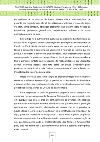 OLIVEIRA, Ivanilde Apoluceno de; SOUZA, Sulivan Ferreira de (Org.). Diferentes
olhares epistemológicos sobre a educação. Belém: CCSE-UEPA, 2017
295
necessidade de se abordar de forma diferenciada e interdisciplinar tal
assunto por meio do uso, não só dos clássicos problemas envolvendo jogos
de azar, como também, abranger problemas que tratem sobre noções de
frequência, problemas geométricos, experimentos práticos e de viável
aplicação em sala de aula.
Este artigo foi a culminância avaliativa da disciplina Epistemologia da
Educação do Programa de Pós-Graduação em Educação da Universidade do
Estado do Pará. Nesta disciplina pude construir por meio de um exercício
tênue e constante a aproximação veemente e rigorosa do objeto que me
propus a estudar: o ensino de probabilidades, cujo interesse pelo estudo
surgiu quando fui professor temporário no Município de Abaetetuba/PÁ, e
tive o primeiro contato com o assunto de Probabilidade e que despertou
grande interesse pessoal pelo fato deste ser pouco trabalhado pelos
professores deste local e pela “beleza da complexidade” que a Teoria das
Probabilidades trazem em seu bojo.
Deste interesse pelo tema surgiu da problematização de se entender
como os obstáculos epistemológicos presentes no Ensino de Probabilidade
estão presentes, matematicamente, durante a construção do conhecimento
probabilístico dos alunos do 2º Ano do Ensino Médio?
Para responder a questão problema proposta desta pesquisa nos
apoiamos nos pressupostos da Pesquisa Bibliográfica e documental, pois,
em qualquer que seja a área do conhecimento os avanços em pesquisa
geram novos e múltiplos estudos acadêmicas no que concerne a produção
continua do conhecimento, elaborados de acordo com a proposição de
novas ideias e teorias e por esta tornar-se a construção do historiador, ou
seja, parte da “operação historiográfica”. Desse modo o ponto de partida
de uma pesquisa não é a análise de um documento e sim, a construção de
um questionamento onde a problematização das fontes é fundamental,
pois, elas não falam por si são testemunhas sobre a pesquisa bibliográfica
e documental.
 