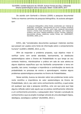 OLIVEIRA, Ivanilde Apoluceno de; SOUZA, Sulivan Ferreira de (Org.). Diferentes
olhares epistemológicos sobre a educação. Belém: CCSE-UEPA, 2017
296
De acordo com Gerhardt e Silveira (2009) a pesquisa documental
“trilha os mesmos caminhos da pesquisa bibliográfica. As autoras advogam
que:
A pesquisa bibliográfica utiliza fontes constituídas por material já
elaborado, constituído basicamente por livros e artigos científicos
localizados em bibliotecas. Por outro lado, pesquisa documental
recorre a fontes mais diversificadas e dispersas, sem tratamento
analítico, tais como: tabelas estatística, jornais, revistas, relatórios,
documentos oficiais, relatórios, cartas, filmes, etc. (GERHARDT;
SILVEIRA, 2009, p.37).
Enfim, são “considerados documentos quaisquer materiais escritos
que possam ser usados como fonte de informação sobre o comportamento
humano” (LUDKE e ANDRÉ, 2013, p.13).
Afim de responder o problema proposto, cujo objetivo maior é
verificar como vem sendo abordado, teoricamente, os obstáculos
epistemológicos sobre o Ensino de Probabilidade no que tange ao seu
contexto histórico, interdisciplinar e prático em sala de aula adotou-se
alguns objetivos específicos que nos facilitarão compreender o tema em
questão, tais como: investigar a importância e contribuições da teoria da
probabilidade no processo de ensino e aprendizagem; mostrar alguns
problemas epistemológicos presentes no Ensino de Probabilidades.
Nesse sentido, buscou-se desvelar sobre tais problemas tendo como
norte cientifico a importância do valor epistemológico do Ensino de
Probabilidade, isto é, seu valor como conhecimento cientifico, o qual existe
em qualquer que seja a pesquisa cientifica, uma vez que para que haja
alguma reflexão sobre tudo aquilo que se pratica cientificamente referente
a um conhecimento provisório, o pesquisador deve “estudar a produção do
conhecimento a que se propôs investigar através de uma abordagem lógica,
ideológica, sociológica e política” (OLIVEIRA, 2012 ).
 