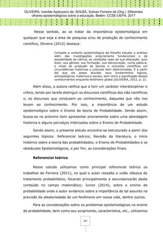 OLIVEIRA, Ivanilde Apoluceno de; SOUZA, Sulivan Ferreira de (Org.). Diferentes
olhares epistemológicos sobre a educação. Belém: CCSE-UEPA, 2017
297
Nesse sentido, ao se tratar da importância epistemológica em
qualquer que seja a área de pesquisa e/ou de produção de conhecimento
cientifico, Oliveira (2012) destaca:
Compete a vertente epistemológica da filosofia estudar e analisar
além das investigações propriamente fundacionais e de
possibilidade da ciência, as condições reais de sua efetuação, quer
dizer, sua gênese, sua formação, sua estruturação, numa palavra,
o modo de produção de teorias e conceitos científicos em
circunstâncias históricas e culturais bem determinadas. E a partir
daí que ela possa elucidar seus fundamentos lógicos,
antropológicos, históricos e sociais, bem como a significação desses
conhecimentos enquanto fenômeno global.(OLIVEIRA, 2012, p. 2).
Além disso, a autora ratifica que a tem um carácter interdisciplinar e
crítico, tendo por tarefa distinguir os discursos científicos dos não científicos
e, os discursos que conduzem ao conhecimento, daqueles que não nos
levam ao conhecimento. Por isso, a importância de um estudo
epistemológico sobre o Ensino da teoria de Probabilidade. Sendo assim,
busca-se no próximo item apresentar previamente sobre uma abordagem
histórica e alguns percalços imbricados sobre o Ensino de Probabilidade.
Sendo assim, o presente estudo encontra-se estruturado a partir dos
seguintes tópicos: Referencial teórico; Revisão da literatura, o início
histórico sobre a teoria das probabilidades; o Ensino de Probabilidades e os
obstáculos Epistemológicos, e por fim, as considerações finais.
Referencial teórico
Nesse estudo utilizamos como principal referencial teórico os
trabalhos de Ferreira (2011), no qual o autor ressalta a visão clássica do
tratamento probabilístico, focando principalmente a secundarizarão deste
conteúdo no campo matemático; Junior (2014), sobre o ensino de
probabilidade onde o autor evidencia sobre a importância de tal assunto na
previsão da aleatoriedade de um fenômeno em nossa vida, dentre outros.
Para as considerações sobre os problemas epistemológicos no ensino
de probabilidade, bem como seu surgimento, característica, etc., utilizamos
 