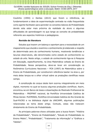 OLIVEIRA, Ivanilde Apoluceno de; SOUZA, Sulivan Ferreira de (Org.). Diferentes
olhares epistemológicos sobre a educação. Belém: CCSE-UEPA, 2017
298
Coutinho (1994) e Dantas (2013) que foram a referência, ao
fundamentarem a ideia de experimentação centrada na visão frequentista
como agente facilitador para aprender os conceitos básicos de Probabilidade
devido esta estar mais próxima da realidade do aluno e algumas
dificuldades de aprendizagem no que tange ao conceito de probabilidade
referente aos aspectos históricos e pedagógicos.
Revisão da literatura
Estudos que trazem um balanço e apontam para a necessidade de um
mapeamento que elucide e examine o conhecimento já elaborado a respeito
de determinada aera do conhecimento humano, mostrando tendências e
lacunas observáveis, são denominados como estado de conhecimento ou
estado da arte. Neste artigo, o estado de conhecimento liga-se à Pesquisa
em Educação, especificamente, na área Matemática voltada ao Ensino de
Probabilidade. Nessa perspectiva, deve-se levar em consideração os
Parâmetros Curriculares Nacionais – PCN (1997) de Matemática sobre o
Ensino de Probabilidade, por constituírem referência basilar na área e, por
meio delas lançou-se o olhar virtual sobre as produções científicas nesse
campo.
A constituição do corpus deste item ocorreu integralmente em meio
digital, momento no qual se buscou algumas produções científicas. Assim,
encontrou-se em Banco de teses e dissertações do Mestrado Profissional de
Matemática - PROFMAT nacional, da Pontifícia Universidade Católica de
Minas Gerais- PUCMINAS, Pontifícia Universidade Católica do Rio Grande do
Sual-PUCRS e na biblioteca digital da UNICAMP, algumas publicações
relacionadas ao tema deste artigo. Contudo, estas não tratavam
diretamente do Ensino de Probabilidade.
As principais palavras-chave utilizadas para a busca foram: “História
da Probabilidade”, “Ensino de Probabilidade”, “Estudo de Probabilidade no
Ensino Médio”, “Probabilidade”, “Tratamento da informação” e “Gráficos e
Tabelas”.
 
