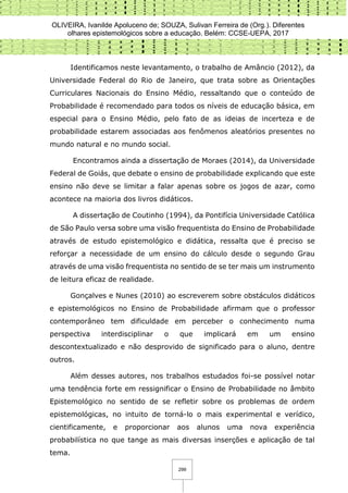 OLIVEIRA, Ivanilde Apoluceno de; SOUZA, Sulivan Ferreira de (Org.). Diferentes
olhares epistemológicos sobre a educação. Belém: CCSE-UEPA, 2017
299
Identificamos neste levantamento, o trabalho de Amâncio (2012), da
Universidade Federal do Rio de Janeiro, que trata sobre as Orientações
Curriculares Nacionais do Ensino Médio, ressaltando que o conteúdo de
Probabilidade é recomendado para todos os níveis de educação básica, em
especial para o Ensino Médio, pelo fato de as ideias de incerteza e de
probabilidade estarem associadas aos fenômenos aleatórios presentes no
mundo natural e no mundo social.
Encontramos ainda a dissertação de Moraes (2014), da Universidade
Federal de Goiás, que debate o ensino de probabilidade explicando que este
ensino não deve se limitar a falar apenas sobre os jogos de azar, como
acontece na maioria dos livros didáticos.
A dissertação de Coutinho (1994), da Pontifícia Universidade Católica
de São Paulo versa sobre uma visão frequentista do Ensino de Probabilidade
através de estudo epistemológico e didática, ressalta que é preciso se
reforçar a necessidade de um ensino do cálculo desde o segundo Grau
através de uma visão frequentista no sentido de se ter mais um instrumento
de leitura eficaz de realidade.
Gonçalves e Nunes (2010) ao escreverem sobre obstáculos didáticos
e epistemológicos no Ensino de Probabilidade afirmam que o professor
contemporâneo tem dificuldade em perceber o conhecimento numa
perspectiva interdisciplinar o que implicará em um ensino
descontextualizado e não desprovido de significado para o aluno, dentre
outros.
Além desses autores, nos trabalhos estudados foi-se possível notar
uma tendência forte em ressignificar o Ensino de Probabilidade no âmbito
Epistemológico no sentido de se refletir sobre os problemas de ordem
epistemológicas, no intuito de torná-lo o mais experimental e verídico,
cientificamente, e proporcionar aos alunos uma nova experiência
probabilística no que tange as mais diversas inserções e aplicação de tal
tema.
 
