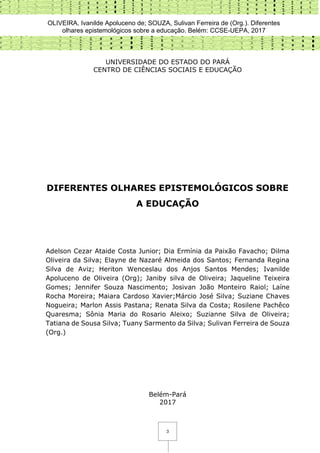 OLIVEIRA, Ivanilde Apoluceno de; SOUZA, Sulivan Ferreira de (Org.). Diferentes
olhares epistemológicos sobre a educação. Belém: CCSE-UEPA, 2017
3
UNIVERSIDADE DO ESTADO DO PARÁ
CENTRO DE CIÊNCIAS SOCIAIS E EDUCAÇÃO
DIFERENTES OLHARES EPISTEMOLÓGICOS SOBRE
A EDUCAÇÃO
Adelson Cezar Ataide Costa Junior; Dia Ermínia da Paixão Favacho; Dilma
Oliveira da Silva; Elayne de Nazaré Almeida dos Santos; Fernanda Regina
Silva de Aviz; Heriton Wenceslau dos Anjos Santos Mendes; Ivanilde
Apoluceno de Oliveira (Org); Janiby silva de Oliveira; Jaqueline Teixeira
Gomes; Jennifer Souza Nascimento; Josivan João Monteiro Raiol; Laíne
Rocha Moreira; Maiara Cardoso Xavier;Márcio José Silva; Suziane Chaves
Nogueira; Marlon Assis Pastana; Renata Silva da Costa; Rosilene Pachêco
Quaresma; Sônia Maria do Rosario Aleixo; Suzianne Silva de Oliveira;
Tatiana de Sousa Silva; Tuany Sarmento da Silva; Sulivan Ferreira de Souza
(Org.)
Belém-Pará
2017
 