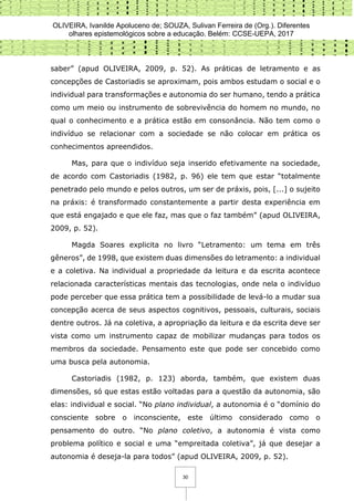 OLIVEIRA, Ivanilde Apoluceno de; SOUZA, Sulivan Ferreira de (Org.). Diferentes
olhares epistemológicos sobre a educação. Belém: CCSE-UEPA, 2017
30
saber” (apud OLIVEIRA, 2009, p. 52). As práticas de letramento e as
concepções de Castoriadis se aproximam, pois ambos estudam o social e o
individual para transformações e autonomia do ser humano, tendo a prática
como um meio ou instrumento de sobrevivência do homem no mundo, no
qual o conhecimento e a prática estão em consonância. Não tem como o
indivíduo se relacionar com a sociedade se não colocar em prática os
conhecimentos apreendidos.
Mas, para que o indivíduo seja inserido efetivamente na sociedade,
de acordo com Castoriadis (1982, p. 96) ele tem que estar “totalmente
penetrado pelo mundo e pelos outros, um ser de práxis, pois, [...] o sujeito
na práxis: é transformado constantemente a partir desta experiência em
que está engajado e que ele faz, mas que o faz também” (apud OLIVEIRA,
2009, p. 52).
Magda Soares explicita no livro “Letramento: um tema em três
gêneros”, de 1998, que existem duas dimensões do letramento: a individual
e a coletiva. Na individual a propriedade da leitura e da escrita acontece
relacionada características mentais das tecnologias, onde nela o indivíduo
pode perceber que essa prática tem a possibilidade de levá-lo a mudar sua
concepção acerca de seus aspectos cognitivos, pessoais, culturais, sociais
dentre outros. Já na coletiva, a apropriação da leitura e da escrita deve ser
vista como um instrumento capaz de mobilizar mudanças para todos os
membros da sociedade. Pensamento este que pode ser concebido como
uma busca pela autonomia.
Castoriadis (1982, p. 123) aborda, também, que existem duas
dimensões, só que estas estão voltadas para a questão da autonomia, são
elas: individual e social. “No plano individual, a autonomia é o “domínio do
consciente sobre o inconsciente, este último considerado como o
pensamento do outro. “No plano coletivo, a autonomia é vista como
problema político e social e uma “empreitada coletiva”, já que desejar a
autonomia é deseja-la para todos” (apud OLIVEIRA, 2009, p. 52).
 