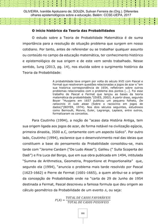 OLIVEIRA, Ivanilde Apoluceno de; SOUZA, Sulivan Ferreira de (Org.). Diferentes
olhares epistemológicos sobre a educação. Belém: CCSE-UEPA, 2017
300
O início histórico da Teoria das Probabilidades
O estudo sobre a Teoria de Probabilidade Matemática é de suma
importância para a resolução de situação problema que surgem em nosso
cotidiano. Por tanto, antes de referendar ou se trabalhar qualquer assunto
ou conteúdo no campo da educação matemática, ter conhecimento histórico
e epistemológico de sua origem e de este vem sendo trabalhado. Nesse
sentido, Iung (2013, pg. 14), nos elucida sobre o surgimento histórico da
Teoria da Probabilidade:
A probabilidade teve origem por volta do século XVII com Pascal e
Fermat que resolveram questões relacionadas a jogos de azar e “em
sua histórica correspondência de 1654, refletiram sobre outros
problemas relacionados com o problema dos pontos [...]. Foi esse
trabalho de Pascal e Fermat que lançou as bases da teoria
matemática da probabilidade.”(EVES, 2002). A partir disso, segundo
Boyer “Huygens em 1657 publicou um pequeno folheto, De
ratiociniis in ludo aleae (Sobre o raciocínio em jogos de
dados)”(BOYER, 1974). Nos dois séculos seguintes, estudiosos
como Bernoulli, Moivre, Euler, Lagrange, Laplace, entre outros,
formalizaram os conceitos.
Para Coutinho (1994), a noção de “acaso data História Antiga, tem
sua origem ligada aos jogos de azar, de forma notável na civilização egípcia,
primeira dinastia, 3500 a.C, certamente com um aspecto lúdico”. Por outro
lado, Coutinho (1994), esclarece que o desenvolvimento real das ideias que
constituem a base do pensamento da Probabilidade consolidou-se, mais
tarde com “Jerome Cardam (“De Ludo Aleae”); Galileu (“ Sulla Scoperta dei
Dadi”) e Fra Luca dal Borgo, que em sua obra publicada em 1494, intitulada
“Summa de Arithmetica, Geometria, Proportione et Proportionalita” que,
segundo ela (1994), “anuncia o problema mais tarde resolvido por Pascal
(1623-1662) e Pierre de Fermat (1601-1665), a quem atribui-se a origem
da concepção de Probabilidade onde na “carta de 29 de Junho de 1954
destinada a Fermat, Pascal descreveu a famosa formula que deu origem ao
cálculo geométrico da Probabilidade de um evento 𝐴, ou seja:
𝑃(𝐴) =
𝑇𝑂𝑇𝐴𝐿 𝐷𝐸 𝐶𝐴𝑆𝑂𝑆 𝐹𝐴𝑉𝑂𝑅Á𝑉𝐸𝐼𝑆
𝑇𝑂𝑇𝐴𝐿 𝐷𝐸 𝐶𝐴𝑆𝑂𝑆 𝑃𝑂𝑆𝑆𝐼𝑉𝐸𝐼𝑆
 