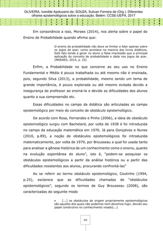 OLIVEIRA, Ivanilde Apoluceno de; SOUZA, Sulivan Ferreira de (Org.). Diferentes
olhares epistemológicos sobre a educação. Belém: CCSE-UEPA, 2017
302
Em consonância a isso, Moraes (2014), nos alerta sobre o papel do
Ensino de Probabilidade quando afirma que:
O ensino de probabilidade não deve se limitar a falar apenas sobre
os jogos de azar, como acontece na maioria dos livros didáticos.
Este fato tende a gerar no aluno a falsa impressão que a principal
aplicação do conceito de probabilidade e dada nos jogos de azar.
(MORAES, 2014, p. 25)
Enfim, a Probabilidade no que concerne ao seu uso no Ensino
Fundamental e Médio é pouco trabalhada ou até mesmo não é ensinada,
pois, segundo Silva (2013), a probabilidade, mesmo sendo um tema de
grande importância, é pouco explorada ou até mesmo evitada devido a
insegurança do professor ao ensiná-la e devido as dificuldades dos alunos
quanto a sua compreensão etc.
Essas dificuldades no campo da didática são articuladas ao campo
epistemológico por meio do conceito de obstáculo epistemológico.
De acordo com Rosa, Fernandes e Pinho (2006), a ideia de obstáculo
epistemológico surgiu com Bachelard, por volta de 1938 é foi introduzida
no campo da educação matemática em 1976. Já para Gonçalves e Nunes
(2010, p.89), a noção de obstáculos epistemológicos foi introduzida
matematicamente, por volta de 1979, por Brousseau a qual foi usada tanto
para analisar a gênese histórica de um conhecimento como o ensino, quanto
na evolução espontânea do aluno”, isto é, “podem-se pesquisar os
obstáculos epistemológicos a partir da análise histórica ou a partir das
dificuldades resistentes aos alunos, procurando confrontá-las”
Ao se referir ao termo obstáculo epistemológico, Coutinho (1994,
p.25), esclarece que as dificuldades chamadas de “obstáculos
epistemológicos”, segundo os termos de Guy Brousseau (2008), são
caracterizadas do seguinte modo
 [...] os obstáculos de origem propriamente epistemológicos
são aqueles dos quais não podemos nem devemos fugir, devido seu
papel construtivo no conhecimento visado(...)
 