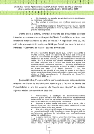 OLIVEIRA, Ivanilde Apoluceno de; SOUZA, Sulivan Ferreira de (Org.). Diferentes
olhares epistemológicos sobre a educação. Belém: CCSE-UEPA, 2017
303
 Os obstáculos em questão são verdadeiramente identificados
na história da matemática;
 Seu vestígio é encontrado nos modelos espontâneos dos
alunos;
 as condições pedagógicas de sua transposição ou sua rejeição
são estudados com precisão de modo a propor aos professores um
projeto didático preciso.
Diante disso, a autora, contribui a respeito das dificuldades clássicas
inerentes ao ensino e a aprendizagem do Cálculo Probabilístico ao fazer uma
referência histórica através da obra de Platão, “ A República”, livro VI, 380
a.C, e do seu surgimento tardio, em 1654, por Pascal, por meio de sua obra
intitulada “ Geometria do Acaso”, quando afirma que:
O termo Geometria designa aquilo que, sempre observando o
mundo sensível, eleva seu raciocínio ao mundo das ideias para
atingir o conhecimento. Ele engloba as atividades matemáticas de
observação do mundo sensível, que se desenrolam no mundo das
ideias, isto é, o mundo dos objetos imperfeitos, complexos e
mutantes, enquanto que o mundo das Ideias era aquele dos
modelos eternos, perfeitos e imutáveis, (...) tratado de toda forma
novo, de uma matéria inexplorada até aqui, a saber: a repartição
do acaso dos jogos (....). Assim, juntando o rigor das
demonstrações da ciência a incertitude do acaso, e conciliando
coisas aparentemente contrárias, ela pode (...) se arrogar com todo
direito o título estupefaciente: A Geometria do Acaso.[11],
(COUTINHO, 1994, p.14)
Dantas (2013, p.7), ao se referir sobre os obstáculos epistemológicos
relativos ao Ensino de Probabilidade, ratifica que o “atraso na Teoria das
Probabilidades é um dos enigmas da história das ciências” ao pontuar
algumas razões que confirmam este fato:
 Primeiramente, a aceitação do determinismo-doutrina
filosófica que se baseia no fato de que a totalidade dos fenômenos
constitutivos da realidade se encontra submetida a determinadas
leis e que é explicada por relações de causalidade.
 Segundo, o acaso estava relacionado com a sorte, com o
destino misterioso, com a vontade divina, assim, o desconhecido era
um capricho divino e não algo natural.
 A terceira razão era a dificuldade de formular essa teoria com
os conhecimentos até então descobertos. Antes do século XVI, os
conhecimentos existentes de Matemática eram insuficientes para
aplicar na probabilidade.
 A quarta razão se refere a uma visão marxista, segundo a
qual a ciência se desenvolve de acordo com as necessidades
econômicas. O surgimento dos seguros somente se deu a partir do
século XVII, mesmo alguns povos antigos já praticavam,
 