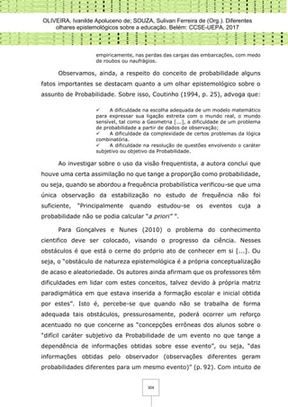 OLIVEIRA, Ivanilde Apoluceno de; SOUZA, Sulivan Ferreira de (Org.). Diferentes
olhares epistemológicos sobre a educação. Belém: CCSE-UEPA, 2017
304
empiricamente, nas perdas das cargas das embarcações, com medo
de roubos ou naufrágios.
Observamos, ainda, a respeito do conceito de probabilidade alguns
fatos importantes se destacam quanto a um olhar epistemológico sobre o
assunto de Probabilidade. Sobre isso, Coutinho (1994, p. 25), advoga que:
 A dificuldade na escolha adequada de um modelo matemático
para expressar sua ligação estreita com o mundo real, o mundo
sensível, tal como a Geometria [...], a dificuldade de um problema
de probabilidade a partir de dados de observação;
 A dificuldade da complexidade de certos problemas da lógica
combinatória.
 A dificuldade na resolução de questões envolvendo o caráter
subjetivo ou objetivo da Probabilidade.
Ao investigar sobre o uso da visão frequentista, a autora conclui que
houve uma certa assimilação no que tange a proporção como probabilidade,
ou seja, quando se abordou a frequência probabilística verificou-se que uma
única observação da estabilização no estudo de frequência não foi
suficiente, “Principalmente quando estudou-se os eventos cuja a
probabilidade não se podia calcular “a priori” ”.
Para Gonçalves e Nunes (2010) o problema do conhecimento
cientifico deve ser colocado, visando o progresso da ciência. Nesses
obstáculos é que está o cerne do próprio ato de conhecer em si [...]. Ou
seja, o “obstáculo de natureza epistemológica é a própria conceptualização
de acaso e aleatoriedade. Os autores ainda afirmam que os professores têm
dificuldades em lidar com estes conceitos, talvez devido à própria matriz
paradigmática em que estava inserida a formação escolar e inicial obtida
por estes”. Isto é, percebe-se que quando não se trabalha de forma
adequada tais obstáculos, pressurosamente, poderá ocorrer um reforço
acentuado no que concerne as “concepções errôneas dos alunos sobre o
“difícil caráter subjetivo da Probabilidade de um evento no que tange a
dependência de informações obtidas sobre esse evento”, ou seja, “das
informações obtidas pelo observador (observações diferentes geram
probabilidades diferentes para um mesmo evento)” (p. 92). Com intuito de
 