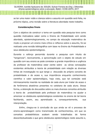 OLIVEIRA, Ivanilde Apoluceno de; SOUZA, Sulivan Ferreira de (Org.). Diferentes
olhares epistemológicos sobre a educação. Belém: CCSE-UEPA, 2017
305
se ter uma maior visão e clareza sobre o assunto em questão será feita, no
próximo tópico, uma revisão sobre a literatura abordada neste trabalho.
Considerações finais
Com o objetivo de construir o tema em questão esta pesquisa teve como
questão motivadora saber como o Ensino de Probabilidade vem sendo
abordado, epistemologicamente, no campo da educação matemática de
modo a propiciar um ensino mais crítico e reflexivo sobre o assunto, foi-se
realizado uma revisão bibliográfica com base no Ensino da Probabilidade e
seus obstáculos epistemológicos.
Durante o esforço percorrido durante a pesquisa com intuito de
“tangenciar”, teoricamente, a aproximação com o objeto de estudo em
questão com seu ensino se pode constatar a grande importância e urgência
do professor de matemática estar ciente sobre as várias concepções
existentes atribuídos a teoria de probabilidade com relação as diversas
linhas de investigação no que tange a discussão do próprio conceito de
probabilidade e de acaso e, sua importância enquanto conhecimento
cientifico e valor epistemológico, haja visto, que tal conteúdo está
intrinsecamente inserido na realidade de cada aluno por tratar do acaso e
de fenômenos aleatórios presentes no cotidiano de cada aluno. Dessa
forma, a detenção de discussões sobre os mais diversos conceitos atribuído
a teoria de probabilidade pelo professor de matemática ira ajudar a
amenizar os obstáculos epistemológicos existentes no ensino de tal teoria
facilitando, assim, seu aprendizado e, consequentemente, sua
interpretação.
Enfim, chegou-se à conclusão de que ainda se vê o processo de
ensino-aprendizagem como transmissão de conhecimentos, em que os
conceitos probabilísticos acabam sendo trabalhados de forma
descontextualizada o que gera obstáculos epistemológico neste assunto e,
 
