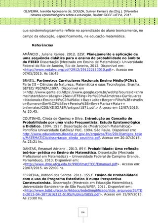 OLIVEIRA, Ivanilde Apoluceno de; SOUZA, Sulivan Ferreira de (Org.). Diferentes
olhares epistemológicos sobre a educação. Belém: CCSE-UEPA, 2017
306
que epistemologicamente reflete no aprendizado do aluno teoricamente, no
campo da educação, especificamente, na educação matemática.
Referências
AMÂNCIO , Juliana Ramos. 2012. 225f. Planejamento e aplicação de
uma sequência didática para o ensino de probabilidade no âmbito
do PIBID Dissertação (Mestrado em Ensino de Matemática)- Universidade
Federal do Rio de Janeiro, Rio de Janeiro, 2012. Disponível em:
<http://www.redalyc.org/pdf/2912/291222113010.pdf>. Acesso em
07/05/2015. As 16:45
BRASIL. Parâmetros Curriculares Nacionais Ensino Médio(PCNs).
Parte III - Ciências da Natureza, Matemática e suas Tecnologias. Brasilia.
SETEC/ PECNEM,1997. Disponível em
:<http://www.gente.eti.https://www.google.com.br/webhp?sourceid=chro
meinstant&ion=1&espv=2&ie=UTF8#q=Par%C3%A2metros+Curriculares
+Nacionais+Ensino+M%C3%A9dio:+Ruy+Leite+Berger+Filho%3B+Avelin
o+Romero+Sim%C3%B5es+Pereira%3B+Eny+Marisa+Maia++
br/lematec/CDS/XIIICIAEM/artigos/1571.pdf.> A cesso em 12/07/2015.
As 20:45.
COUTINHO, Cileda de Queiroz e Silva. Introdução ao Conceito de
Probabilidade por uma visão Frequentista: Estudo Epistemológico
e Didático. 1994. 151 f. Dissertação de (Mestradoem Matemática)-
Pontifícia Universidade Católica/ PUC. 1994. São Paulo. Disponível em:
http://www.educadores.diaadia.pr.gov.br/arquivos/File/2010/artigos_tese
s/MATEMATICA/dissertacao_cileda_coutinho.pdf. Acesso em 20:07:2015.
As 23:21 hs.
DANTAS, Emanuel Adriano . 2013. 89 f. Probabilidade: Uma reflexão
teórico- prática no Ensino de Matemática. Dissertação (Mestrado
Profissional em Matemática) – Universidade Federal de Campina Grande,
Pernambuco, 2013. Disponível em:
<http://www.dme.ufcg.edu.br/PROFmat/TCC/Emanuel.pdf>. Acesso em:
20/07/2015. As 22:00 hs.
FERREIRA, Robson dos Santos. 2011. 155 f. Ensino de Probabilidade
com o uso do Programa Estatístico R numa Perspectiva
Construcionista. Dissertação (Mestrado em Educação Matemática).
Universidade Bandeirante de São Paulo/UFSP, 2011. Disponível em:
<http://www.bdtd.ufscar.br/htdocs/tedeSimplificado//tde_arquivos/39/TD
E-2013-04-30T161631Z-5195/Publico/5055.pdf>. Acesso em 15/07/2015.
As 23:00 hs.
 