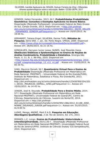 OLIVEIRA, Ivanilde Apoluceno de; SOUZA, Sulivan Ferreira de (Org.). Diferentes
olhares epistemológicos sobre a educação. Belém: CCSE-UEPA, 2017
307
GONDIM, Hellen Fernandes. 2013. 66 f. Probabilidadee Probabilidade
Geométrica: Conceitos e Exemplos Aplicáveis no Ensino Básico.
Dissertação (Mestrado Profissional)- Universidade Federal de Mato Grosso
do Sul, Campo Grande, 2013. Disponível em: <http://bit.profmat-
sbm.org.br/xmlui/bitstream/handle/123456789/368/2011_00235_HELLEN
_FERNANDES_GONDIM.pdf?sequence=1>. Acesso em 19/07/2015. As
18:00 hs.
GERHARDT, Tatiana Engel; SILVEIRA, Denise Tolfo. Métodos de
Pesquisa. Série EAD. 1 .ed.. Ed. Porto Alegre. UFRGS, 2009. Disponivel
em: <http://www.ufrgs.br/cursopgdr/downloadsSerie/derad005.pdf>.
Acesso em: 28/05/2015. As 21:16 hs.
GONÇALVES, Harryson Junior Lessa; NUNES, José Messildo Viana.
Obstáculos Didáticos e Epistemológicos no Ensino de Noções de
Análise Combinatória, Probabilidade e Estatística. Sinergia.São
Paulo. V. 11. N. 1. 86-94p, 2010. Disponivel em
<http://www2.ifsp.edu.br/edu/prp/sinergia/complemento/sinergia_2010_
n1/pdf_s/segmentos/artigo_13_v11_n1.pdf . Acesso em: 15/05/2015. As
00:30 hs.
IUNG, Mauricio Osmall. 56 f. Questionário Virtual Para o Ensino de
Probabilidade Dissertação (Mestrado Profissional em Matemática em
Rede Nacional- PROFMAT) – Universidade Federal do Rio Grande/FURG,
Instituto de Matemática, Estatística e Física, Rio Grande/RS, 2013.
Disponivel em: <
http://bit.profmatsbm.org.br/xmlui/bitstream/handle/123456789/254/201
1_00101_MAURICIO_OSMALL_JUNG.pdf?sequence=1>. Acesso em
10/02/2015. As 14:43 hs.
JUNIOR, José N. Dourado. Probabilidade Para o Ensino Médio. 2014.
57 f. Dissertação (Mestrado Profissional em Matemática em Rede
Nacional-PROFMAT). Universidade Federal do Ceará/UFC. Centro de
Ciências, Departamento de Ciências. Juazeiro do Norte/CE, 2014.
Disponível em:< http://bit.profmat-
sbm.org.br/xmlui/bitstream/handle/123456789/1386/2012_01188_JOSE_
NOBRE_DOURADO_JUNIOR.pdf?sequence=1>. Acesso em: 01/07/2015.
As 8:00 hs
LUDKE, Menga; ANDRÉ, Marli E.A.D. Pesquisa em Educação:
Abordagens Qualitativas. 2 ed. Rio de Janeiro. Ed. LTC, 2013.
MORAES, L.C. Longo. Ensino de Probabilidade: Historicidade e
Interdisciplinaridade. 2014.130 f. . Dissertação (Mestrado Profissional
em Matemática em Rede Nacional-PROFMAT). Universidade Federal Rural
do Rio de Janeiro/UFFRJ. Instituto de Ciências Exatas/ ICE.Seropédica/RJ,
2014. Disponível em:
 