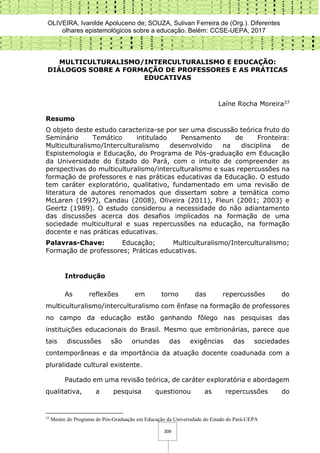 OLIVEIRA, Ivanilde Apoluceno de; SOUZA, Sulivan Ferreira de (Org.). Diferentes
olhares epistemológicos sobre a educação. Belém: CCSE-UEPA, 2017
309
MULTICULTURALISMO/INTERCULTURALISMO E EDUCAÇÃO:
DIÁLOGOS SOBRE A FORMAÇÃO DE PROFESSORES E AS PRÁTICAS
EDUCATIVAS
Laíne Rocha Moreira37
Resumo
O objeto deste estudo caracteriza-se por ser uma discussão teórica fruto do
Seminário Temático intitulado Pensamento de Fronteira:
Multiculturalismo/Interculturalismo desenvolvido na disciplina de
Espistemologia e Educação, do Programa de Pós-graduação em Educação
da Universidade do Estado do Pará, com o intuito de compreender as
perspectivas do multiculturalismo/interculturalismo e suas repercussões na
formação de professores e nas práticas educativas da Educação. O estudo
tem caráter exploratório, qualitativo, fundamentado em uma revisão de
literatura de autores renomados que dissertam sobre a temática como
McLaren (1997), Candau (2008), Oliveira (2011), Fleuri (2001; 2003) e
Geertz (1989). O estudo considerou a necessidade do não adiantamento
das discussões acerca dos desafios implicados na formação de uma
sociedade multicultural e suas repercussões na educação, na formação
docente e nas práticas educativas.
Palavras-Chave: Educação; Multiculturalismo/Interculturalismo;
Formação de professores; Práticas educativas.
Introdução
As reflexões em torno das repercussões do
multiculturalismo/interculturalismo com ênfase na formação de professores
no campo da educação estão ganhando fôlego nas pesquisas das
instituições educacionais do Brasil. Mesmo que embrionárias, parece que
tais discussões são oriundas das exigências das sociedades
contemporâneas e da importância da atuação docente coadunada com a
pluralidade cultural existente.
Pautado em uma revisão teórica, de caráter exploratória e abordagem
qualitativa, a pesquisa questionou as repercussões do
37
Mestre do Programa de Pós-Graduação em Educação da Universidade do Estado do Pará-UEPA
 