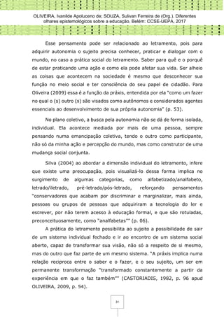 OLIVEIRA, Ivanilde Apoluceno de; SOUZA, Sulivan Ferreira de (Org.). Diferentes
olhares epistemológicos sobre a educação. Belém: CCSE-UEPA, 2017
31
Esse pensamento pode ser relacionado ao letramento, pois para
adquirir autonomia o sujeito precisa conhecer, praticar e dialogar com o
mundo, no caso a prática social do letramento. Saber para quê e o porquê
de estar praticando uma ação e como ela pode afetar sua vida. Ser alheio
as coisas que acontecem na sociedade é mesmo que desconhecer sua
função no meio social e ter consciência do seu papel de cidadão. Para
Oliveira (2009) essa é a função da práxis, entendida por ela “como um fazer
no qual o (s) outro (s) são visados como autônomos e considerados agentes
essenciais ao desenvolvimento de sua própria autonomia” (p. 53).
No plano coletivo, a busca pela autonomia não se dá de forma isolada,
individual. Ela acontece mediada por mais de uma pessoa, sempre
pensando numa emancipação coletiva, tendo o outro como participante,
não só da minha ação e percepção do mundo, mas como construtor de uma
mudança social conjunta.
Silva (2004) ao abordar a dimensão individual do letramento, infere
que existe uma preocupação, pois visualizá-lo dessa forma implica no
surgimento de algumas categorias, como alfabetizado/analfabeto,
letrado/iletrado, pré-letrado/pós-letrado, reforçando pensamentos
“conservadores que acabam por discriminar e marginalizar, mais ainda,
pessoas ou grupos de pessoas que adquiriram a tecnologia do ler e
escrever, por não terem acesso à educação formal, e que são rotuladas,
preconceituosamente, como “analfabetas”” (p. 06).
A prática do letramento possibilita ao sujeito a possibilidade de sair
de um sistema individual fechado e ir ao encontro de um sistema social
aberto, capaz de transformar sua visão, não só a respeito de si mesmo,
mas do outro que faz parte de um mesmo sistema. “A práxis implica numa
relação reciproca entre o saber e o fazer, e o seu sujeito, um ser em
permanente transformação “transformado constantemente a partir da
experiência em que o faz também”” (CASTORIADIS, 1982, p. 96 apud
OLIVEIRA, 2009, p. 54).
 