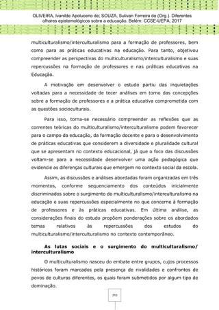 OLIVEIRA, Ivanilde Apoluceno de; SOUZA, Sulivan Ferreira de (Org.). Diferentes
olhares epistemológicos sobre a educação. Belém: CCSE-UEPA, 2017
310
multiculturalismo/interculturalismo para a formação de professores, bem
como para as práticas educativas na educação. Para tanto, objetivou
compreender as perspectivas do multiculturalismo/interculturalismo e suas
repercussões na formação de professores e nas práticas educativas na
Educação.
A motivação em desenvolver o estudo partiu das inquietações
voltadas para a necessidade de tecer análises em torno das concepções
sobre a formação de professores e a prática educativa comprometida com
as questões socioculturais.
Para isso, torna-se necessário compreender as reflexões que as
correntes teóricas do multiculturalismo/interculturalismo podem favorecer
para o campo da educação, da formação docente e para o desenvolvimento
de práticas educativas que considerem a diversidade e pluralidade cultural
que se apresentam no contexto educacional, já que o foco das discussões
voltam-se para a necessidade desenvolver uma ação pedagógica que
evidencie as diferenças culturais que emergem no contexto social da escola.
Assim, as discussões e análises abordadas foram organizadas em três
momentos, conforme sequenciamento dos conteúdos inicialmente
discriminados sobre o surgimento do multiculturalismo/interculturalismo na
educação e suas repercussões especialmente no que concerne à formação
de professores e às práticas educativas. Em última análise, as
considerações finais do estudo propõem ponderações sobre os abordados
temas relativos às repercussões dos estudos do
multiculturalismo/interculturalismo no contexto contemporâneo.
As lutas sociais e o surgimento do multiculturalismo/
interculturalismo
O multiculturalismo nasceu do embate entre grupos, cujos processos
históricos foram marcados pela presença de rivalidades e confrontos de
povos de culturas diferentes, os quais foram submetidos por algum tipo de
dominação.
 