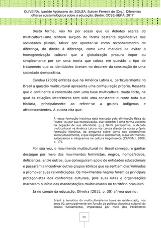 OLIVEIRA, Ivanilde Apoluceno de; SOUZA, Sulivan Ferreira de (Org.). Diferentes
olhares epistemológicos sobre a educação. Belém: CCSE-UEPA, 2017
311
Desta forma, não foi por acaso que os debates acerca do
multiculturalismo tenham surgido de forma bastante significativa nas
sociedades plurais, talvez por apontar-se como reconhecimento da
diferença, do direito à diferença, como uma maneira de evitar a
homogeneização cultural que a globalização procura impor ou
simplesmente por ser uma teoria que coloca em questão o tipo de
tratamento que as identidades tiveram no decorrer da construção de uma
sociedade democrática.
Candau (2008) enfatiza que na América Latina e, particularmente no
Brasil a questão multicultural apresenta uma configuração própria. Ressalta
que o continente é construído com uma base multicultural muito forte, na
qual as relações interétnicas tem sido uma constante durante toda sua
história, principalmente ao referir-se a grupos indígenas e
afrodescententes. A autora cita que:
A nossa formação histórica está marcada pela eliminação física do
“outro” ou por sua escravização, que também é uma forma violenta
da negação de sua alteridade. [...] Nesta perspectiva, o debate
multicultural na América Latina nos coloca diante da nossa prõpria
formação histórica, da pergunta sobre como nos construímos
socioculturalmente, e que negamos e silenciamos, o que afirmamos,
valorizamos e integramos na cultura hegemonica (CANDAU, 2008,
p. 17).
Por sua vez, o movimento multicultural no Brasil começou a ganhar
destaque por meio dos movimentos feministas, negros, homoafetivos,
deficientes, entre outros, que conseguiram apoio de entidades educacionais
e passaram a incentivar outros grupos étnicos que se sentiam discriminados
a promover suas reivindicações. Os movimentos negros foram os principais
protagonistas dos confrontos culturais, pois suas lutas e organizações
marcaram o início das manifestações multiculturais no território brasileiro.
Já no campo da educação, Oliveira (2011, p. 35) afirma que no:
Brasil a temática do multiculturalismo torna-se evidenciado, nos
anos 90, principalmente em função da política pluralista cultural do
ensino fundamental, implantada por meio dos Parâmetros
 