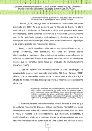 OLIVEIRA, Ivanilde Apoluceno de; SOUZA, Sulivan Ferreira de (Org.). Diferentes
olhares epistemológicos sobre a educação. Belém: CCSE-UEPA, 2017
312
Curriculares Nacionais, que direciona a educação para a diversidade
cultural e para as diferenças de etnia, gênero e classe.
Candau (2008) reforça que os Parametros Curriculares Nacionais
publicado em 1997, foi pela primeira vez na história do Brasil, no plano
nacional que o Ministério da Educação publicou uma proposta educaional
que incorporou entre os temas transversais a Pluralidade Cultural, mesmo
que tenha suscitado grandes controvérsias e debates quanto à sua
concepção. Isso não ocorreu por acaso, mas em virtude de uma negociação
e da própria pressão dos movimentos sociais.
Assim, o multiculturalismo não nasceu nas universidades e no no
campo academico, mas sobretudo, das lutas de grupos sociais
discriminados e excluídos, dos movimentos sociais, especialmente os
referidos às questões étnicas e de modo particular entre às identidades
negras que se constitui como lócus de produção do multiculturalismo
(CANDAU, 2008).
O debate teórico do multiculturalismo e sua penetração na
universidade deu-se num segundo momento. Até hoje Candau (2008)
afirma, que as discussões sobre esssa corrente teórica ainda é frágil e
objeto de muitas reflexões. Nesta perspectiva, a mesma autora acrescenta
ainda que:
As questões relativas ao multiculturalismo só recentemente tem
sido incluídas nos cursos de formação inicial de educadores/as e,
assim mesmo, de modo esporádico e pouco sistemático ao sabor de
iniciativas pessoais de alguns professores/as”. [...] Também a
pesquisa sobre a temática vem adquirindo pouco a pouco maior
visibilidade e abrangendo diversas dimensões (CANDAU, 2008, p.
19).
O multiculturalismo como movimento teórico enfatiza a ideia de que
as culturas minoritárias (negros, índios, mulheres, homoafetivos, entre
outras) devem ser vistas não como movimentos particulares, mas sim, com
o valor, o respeito e o reconhecimento que merecem. Entretanto, o
multiculturalismo opõe-se a qualquer forma de etnocentrismo, ou seja,
ideia de sobreposição ou dominação de uma cultura em relação à outra.
 