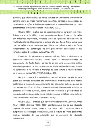 OLIVEIRA, Ivanilde Apoluceno de; SOUZA, Sulivan Ferreira de (Org.). Diferentes
olhares epistemológicos sobre a educação. Belém: CCSE-UEPA, 2017
313
Sabe-se, que a coexistência de várias culturas em um mesmo território nem
sempre ocorre de modo harmonioso e pacífico, por isso, a necessidade de
movimentos e ações voltadas para promover a integração entre os povos
pertencentes a culturas diversas (MCLAREN, 1997).
Oliveira (2011) explica que as questões culturais surgiram com maior
ênfase nos anos de 1990, com as produções de Paulo Freire no pós exílio,
em trabalhos específicos, voltados para as questões relacionadas ao
multiculturalismo. Desta forma, a autora cita que Paulo Freire deixa claro
que “o exílio e suas andanças por diferentes países e culturas foram
fundamentais na construção de seu pensamento educacional e nas
reflexões sobre diversidade cultural” (p. 47).
Estudiosa do pensamento educacional de Feire e defensora da
educação libertadora Oliveira afirma que “a multiculturalidade no
pensamento de Paulo Freire apresenta-se em uma perspectiva crítica,
situada no processo de libertação e que se funda na liberdade conquistada,
na consciência e no respeito à diferença de cada cultura e na possibilidade
de crescerem juntas” (OLIVEIRA, 2011, p. 48).
No que concerne à educação intercultural, sabe-se que ela surgiu a
partir das críticas atribuídas aos movimentos multiculturais que apenas
evidenciam a noção de reconhecimento das diferentes culturas dentro de
um mesmo território. Porém, o interculturalismo não somente acredita na
presença de várias culturas, como também considera a possibilidade de
interação entre elas, ou seja, prima pela interação e o diálogo entre culturas
diversas que coexistem em um mesmo espaço.
Oliveira (2011) enfatiza que alguns educadores como Candau (2002),
Fleuri (2003) e Oliveira (2003; 2006) apontam para o fato de que educação
popular de Paulo Freire, surgida nos anos 1960 contribuiu para o
surgimento da educação intercultural, pois a leitura de Freire possibilitou
analisar aspectos de sua educação que se aproxima da educação
intercultural.
 