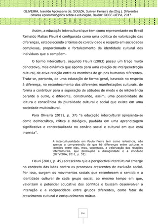 OLIVEIRA, Ivanilde Apoluceno de; SOUZA, Sulivan Ferreira de (Org.). Diferentes
olhares epistemológicos sobre a educação. Belém: CCSE-UEPA, 2017
314
Assim, a educação intercultural que tem como representante no Brasil
Reinaldo Matias Fleuri é configurada como uma política de valorização das
diferenças, estabelecendo critérios de coletividade e respeito em sociedades
complexas, proporcionado o fortalecimento da identidade cultural dos
indivíduos que a compõem.
O termo intercultura, segundo Fleuri (2003) possui um traço muito
denotativo, mas dinâmico que aponta para uma relação de interpenetração
cultural, de ativa relação entre os membros de grupos humanos diferentes.
Trata-se, portanto, de uma educação de forma geral, baseada no respeito
à diferença, no reconhecimento das diferentes manifestações culturais, de
forma a contribuir para a superação de atitudes de medo e de intolerância
perante o outro, o diferente, construindo, assim, uma possibilidade de
leitura e consciência da pluralidade cultural e social que existe em uma
sociedade multicultural.
Para Oliveira (2011, p. 37) “a educação intercultural apresenta-se
como democrática, crítica e dialógica, pautada em uma aprendizagem
significativa e contextualizada no cenário social e cultural em que está
inserida”.
A interculturalidade em Paulo Freire tem como referência, não
apenas a compreensão de que há diferenças entre culturas e
tensões entre elas, mas, sobretudo, a valorização das relações
interculturais, que pressupõe a dialogicidade e a eticidade
(OLIVEIRA, 2011, p. 53).
Fleuri (2001, p. 49) acrescenta que a perspectiva intercultural emerge
no contexto das lutas contra os processos crescentes de exclusão social.
Por isso, surgem os movimentos sociais que reconhecem o sentido e a
identidade cultural de cada grupo social, ao mesmo tempo em que,
valorizam o potencial educativo dos conflitos e buscam desenvolver a
interação e a reciprocidade entre grupos diferentes, como fator de
crescimento cultural e enriquecimento mútuo.
 