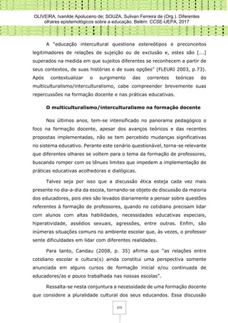 OLIVEIRA, Ivanilde Apoluceno de; SOUZA, Sulivan Ferreira de (Org.). Diferentes
olhares epistemológicos sobre a educação. Belém: CCSE-UEPA, 2017
315
A “educação intercultural questiona estereótipos e preconceitos
legitimadores de relações de sujeição ou de exclusão e, estes são [...]
superados na medida em que sujeitos diferentes se reconhecem a partir de
seus contextos, de suas histórias e de suas opções” (FLEURI 2003, p.73).
Após contextualizar o surgimento das correntes teóricas do
multiculturalismo/interculturalismo, cabe compreender brevemente suas
repercussões na formação docente e nas práticas educativas.
O multiculturalismo/interculturalismo na formação docente
Nos últimos anos, tem-se intensificado no panorama pedagógico o
foco na formação docente, apesar dos avanços teóricos e das recentes
propostas implementadas, não se tem percebido mudanças significativas
no sistema educativo. Perante este cenário questionável, torna-se relevante
que diferentes olhares se voltem para o tema da formação de professores,
buscando romper com os tênues limites que impedem a implementação de
práticas educativas acolhedoras e dialógicas.
Talvez seja por isso que a discussão ética esteja cada vez mais
presente no dia-a-dia da escola, tornando-se objeto de discussão da maioria
dos educadores, pois eles são levados diariamente a pensar sobre questões
referentes à formação de professores, quando no cotidiano precisam lidar
com alunos com altas habilidades, necessidades educativas especiais,
hiperatividade, assédios sexuais, agressões, entre outras. Enfim, são
inúmeras situações comuns no ambiente escolar que, às vezes, o professor
sente dificuldades em lidar com diferentes realidades.
Para tanto, Candau (2008, p. 35) afirma que “as relações entre
cotidiano escolar e cultura(s) ainda constitui uma perspectiva somente
anunciada em alguns cursos de formação inicial e/ou continuada de
educadores/as e pouco trabalhada nas nossas escolas”.
Ressalta-se nesta conjuntura a necessidade de uma formação docente
que considere a pluralidade cultural dos seus educandos. Essa discussão
 
