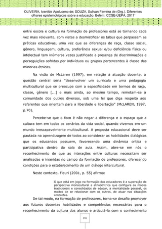 OLIVEIRA, Ivanilde Apoluceno de; SOUZA, Sulivan Ferreira de (Org.). Diferentes
olhares epistemológicos sobre a educação. Belém: CCSE-UEPA, 2017
316
entre escola e cultura na formação de professores está se tornando cada
vez mais relevante, com vistas a desmistificar os tabus que perpassam as
práticas educativas, uma vez que as diferenças de raça, classe social,
gênero, linguagem, cultura, preferência sexual e/ou deficiência física ou
intelectual tem inúmeras vezes justificado a presença de discriminações e
perseguições sofridas por indivíduos ou grupos pertencentes à classe das
minorias étnicas.
Na visão de McLaren (1997), em relação à atuação docente, a
questão central seria “desenvolver um currículo e uma pedagogia
multicultural que se preocupe com a especificidade em termos de raça,
classe, gênero [...] e mais ainda, ao mesmo tempo, remetam-se à
comunidade dos outros diversos, sob uma lei que diga respeito aos
referentes que orientem para a liberdade e libertação” (McLAREN, 1997,
p.70).
Percebe-se que o foco é não negar a diferença e o espaço que a
cultura tem em todos os cenários da vida social, quando vivemos em um
mundo inescapavelmente multicultural. A proposta educacional deve ser
pautada na aprendizagem de todos ao considerar as habilidades dialógicas
que os educandos possuem, favorecendo uma dinâmica crítica e
participativa dentro da sala de aula. Assim, abre-se em nós o
reconhecimento de que as interações entre culturas necessitam ser
analisadas e inseridas no campo da formação de professores, oferecendo
condições para o estabelecimento de um diálogo intercultural.
Neste contexto, Fleuri (2001, p. 55) afirma:
O que está em jogo na formação dos educadores é a superação da
perspectiva monocultural e etnocêntrica que configura os modos
tradicionais e consolidados de educar, a mentalidade pessoal, os
modos de se relacionar com os outros, de atuar nas situações
concretas.
De tal modo, na formação de professores, torna-se desafio promover
aos futuros docentes habilidades e competências necessárias para o
reconhecimento da cultura dos alunos e articulá-la com o conhecimento
 