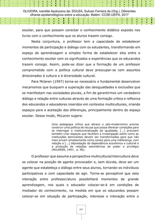 OLIVEIRA, Ivanilde Apoluceno de; SOUZA, Sulivan Ferreira de (Org.). Diferentes
olhares epistemológicos sobre a educação. Belém: CCSE-UEPA, 2017
317
escolar, para que possam conectar o conhecimento didático exposto nos
livros com o conhecimento que os alunos trazem consigo.
Nesta conjuntura, o professor tem a capacidade de estabelecer
momentos de participação e diálogo com os estudantes, transformando em
espaço de aprendizagem a simples forma de estabelecer elos entre o
conhecimento escolar com os significados e experiências que os educandos
trazem consigo. Assim, pode-se dizer que a formação de um professor
comprometido com a política cultural deve preocupar-se com assuntos
direcionados à cultura e à diversidade cultural.
Para Mclaren (1997) torna-se necessário e fundamental desenvolver
mecanismos que busquem a superação das desigualdades e exclusões que
se manifestam nas sociedades plurais, a fim de garantirmos um verdadeiro
diálogo e relação entre culturas através de uma formação crítica e reflexiva
dos educandos e educadores inseridos em contextos multiculturais, criando
espaços para a aceitação das diferenças, principalmente dentro do espaço
escolar. Desse modo, McLaren sugere:
Uma pedagogia crítica que abrace o pós-modernismo precisa
construir uma política de recusa que possa oferecer condições para
se interrogar a institucionalização de igualdade, [...] precisam
também criar espaços que facilitem a investigação sobre como as
instituições dominantes devem ser transformadas para que não
mais sirvam simplesmente como canais para uma indiferença, com
relação a [...] depredação da dependência econômica e cultural e
a produção de relações assimétricas de poder e privilégio
(McLAREN, 1997, p. 96).
O professor que assuma a perspectiva multicultural/intercultura deve
se colocar na posição de agente provocador e, sem dúvida, deve ser um
agente que estabeleça o diálogo entre seus alunos, tornando-os indivíduos
participativos e com capacidade de agir. Torna-se perceptível que esta
interação entre professor/aluno possibilitará momentos de grande
aprendizagem, nos quais o educador colocar-se-á em condições de
mediador do conhecimento, na medida em que os educandos possam
colocar-se em situação de participação, interesse e interação entre o
 