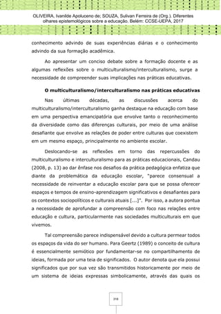 OLIVEIRA, Ivanilde Apoluceno de; SOUZA, Sulivan Ferreira de (Org.). Diferentes
olhares epistemológicos sobre a educação. Belém: CCSE-UEPA, 2017
318
conhecimento advindo de suas experiências diárias e o conhecimento
advindo da sua formação acadêmica.
Ao apresentar um conciso debate sobre a formação docente e as
algumas reflexões sobre o multiculturalismo/interculturalismo, surge a
necessidade de compreender suas implicações nas práticas educativas.
O multiculturalismo/interculturalismo nas práticas educativas
Nas últimas décadas, as discussões acerca do
multiculturalismo/interculturalismo ganha destaque na educação com base
em uma perspectiva emancipatória que envolve tanto o reconhecimento
da diversidade como das diferenças culturais, por meio de uma análise
desafiante que envolve as relações de poder entre culturas que coexistem
em um mesmo espaço, principalmente no ambiente escolar.
Deslocando-se as reflexões em torno das repercussões do
multiculturalismo e interculturalismo para as práticas educacionais, Candau
(2008, p. 13) ao dar ênfase nos desafios da prática pedagógica enfatiza que
diante da problemática da educação escolar, “parece consensual a
necessidade de reinventar a educação escolar para que se possa oferecer
espaços e tempos de ensino-aprendizagem significativos e desafiantes para
os contextos sociopolíticos e culturais atuais [...]”. Por isso, a autora pontua
a necessidade de aprofundar a compreensão com foco nas relações entre
educação e cultura, particularmente nas sociedades multiculturais em que
vivemos.
Tal compreensão parece indispensável devido a cultura permear todos
os espaços da vida do ser humano. Para Geertz (1989) o conceito de cultura
é essencialmente semiótico por fundamentar-se no compartilhamento de
ideias, formada por uma teia de significados. O autor denota que ela possui
significados que por sua vez são transmitidos historicamente por meio de
um sistema de ideias expressas simbolicamente, através das quais os
 
